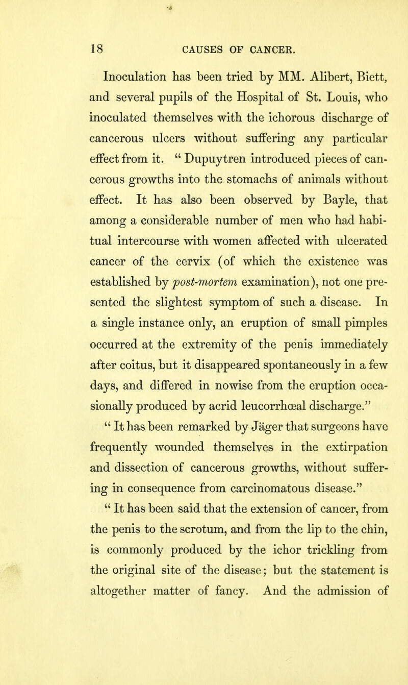 •4 18 CAUSES OF CANCER. Inoculation has been tried by MM. Alibert, Biett, and several pupils of the Hospital of St. Louis, who inoculated themselves with the ichorous discharge of cancerous ulcers without suffering any particular effect from it.  Dupuytren introduced pieces of can- cerous growths into the stomachs of animals without effect. It has also been observed by Bayle, that among a considerable number of men who had habi- tual intercourse with women affected with ulcerated cancer of the cervix (of which the existence was established by post-mortem examination), not one pre- sented the slightest symptom of such a disease. In a single instance only, an eruption of small pimples occurred at the extremity of the penis immediately after coitus, but it disappeared spontaneously in a few days, and differed in nowise from the eruption occa- sionally produced by acrid leucorrhceal discharge.  It has been remarked by Jager that surgeons have frequently wounded themselves in the extirpation and dissection of cancerous growths, without suffer- ing in consequence from carcinomatous disease.  It has been said that the extension of cancer, from the penis to the scrotum, and from the lip to the chin, is commonly produced by the ichor trickling from the original site of the disease; but the statement is altogether matter of fancy. And the admission of