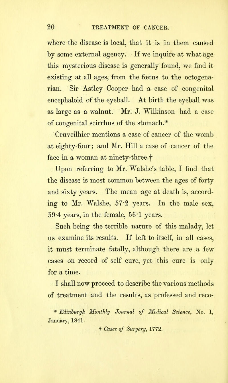 where the disease is local, that it is in them caused by some external agency. If we inquire at what age this mysterious disease is generally found, we find it existing at all ages, from the foetus to the octogena- rian. Sir Astley Cooper had a case of congenital encephaloid of the eyeball. At birth the eyeball was as large as a walnut. Mr. J. Wilkinson had a case of congenital scirrhus of the stomach.* Cruveilhier mentions a case of cancer of the womb at eighty-four; and Mr. Hill a case of cancer of the face in a woman at ninety-three.f Upon referring to Mr. Walshe's table, I find that the disease is most common between the ages of forty and sixty years. The mean age at death is, accord- ing to Mr. Walshe, 57*2 years. In the male sex, 59*4 years, in the female, 56*1 years. Such being the terrible nature of this malady, let us examine its results. If left to itself, in all cases, it must terminate fatally, although there are a few cases on record of self cure, yet this cure is only for a time. I shall now proceed to describe the various methods of treatment and the results, as professed and reco- * Edinburgh Monthly Journal of Medical Science, No. 1, January, 1841. t Cases of Surgery, 1772.