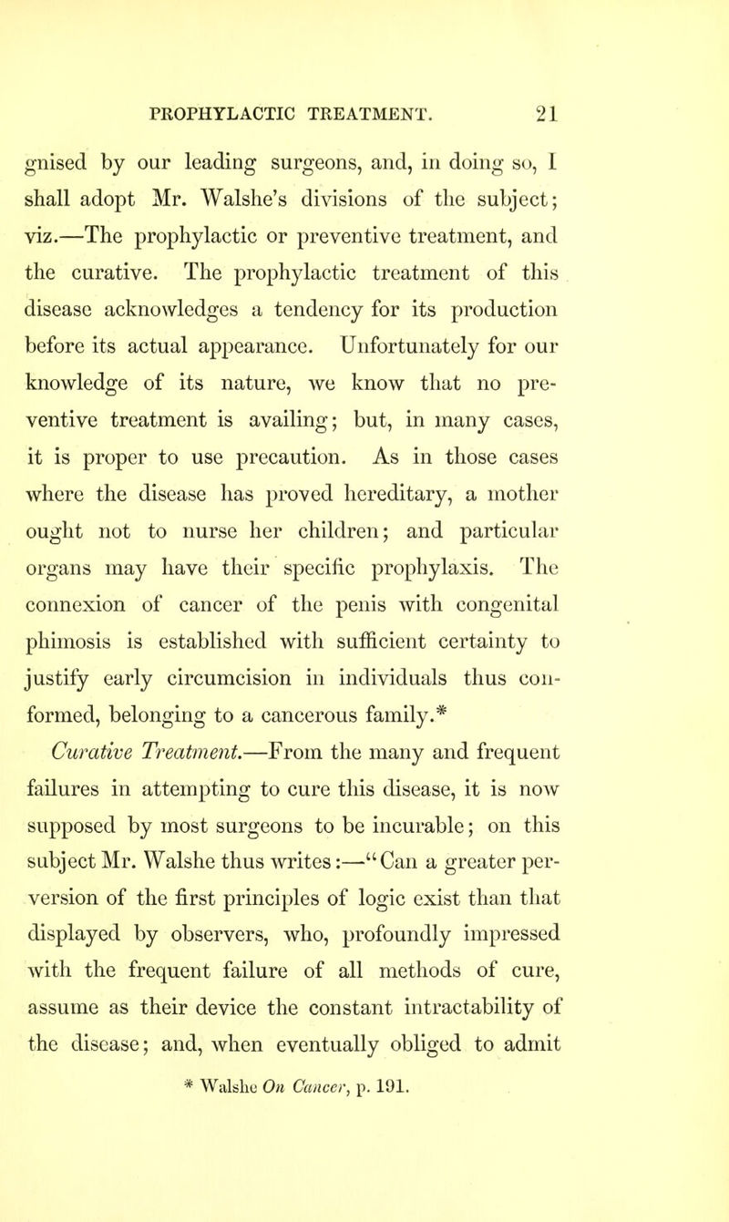 gnised by our leading surgeons, and, in doing so, I shall adopt Mr. Walshe's divisions of the subject; viz.—The prophylactic or preventive treatment, and the curative. The prophylactic treatment of this disease acknowledges a tendency for its production before its actual appearance. Unfortunately for our knowledge of its nature, we know that no pre- ventive treatment is availing; but, in many cases, it is proper to use precaution. As in those cases where the disease has proved hereditary, a mother ought not to nurse her children; and particular organs may have their specific prophylaxis. The connexion of cancer of the penis with congenital phimosis is established with sufficient certainty to justify early circumcision in individuals thus con- formed, belonging to a cancerous family.* Curative Treatment.—From the many and frequent failures in attempting to cure this disease, it is now supposed by most surgeons to be incurable; on this subject Mr. Walshe thus writes:—uCan a greater per- version of the first principles of logic exist than that displayed by observers, who, profoundly impressed with the frequent failure of all methods of cure, assume as their device the constant intractability of the disease; and, when eventually obliged to admit