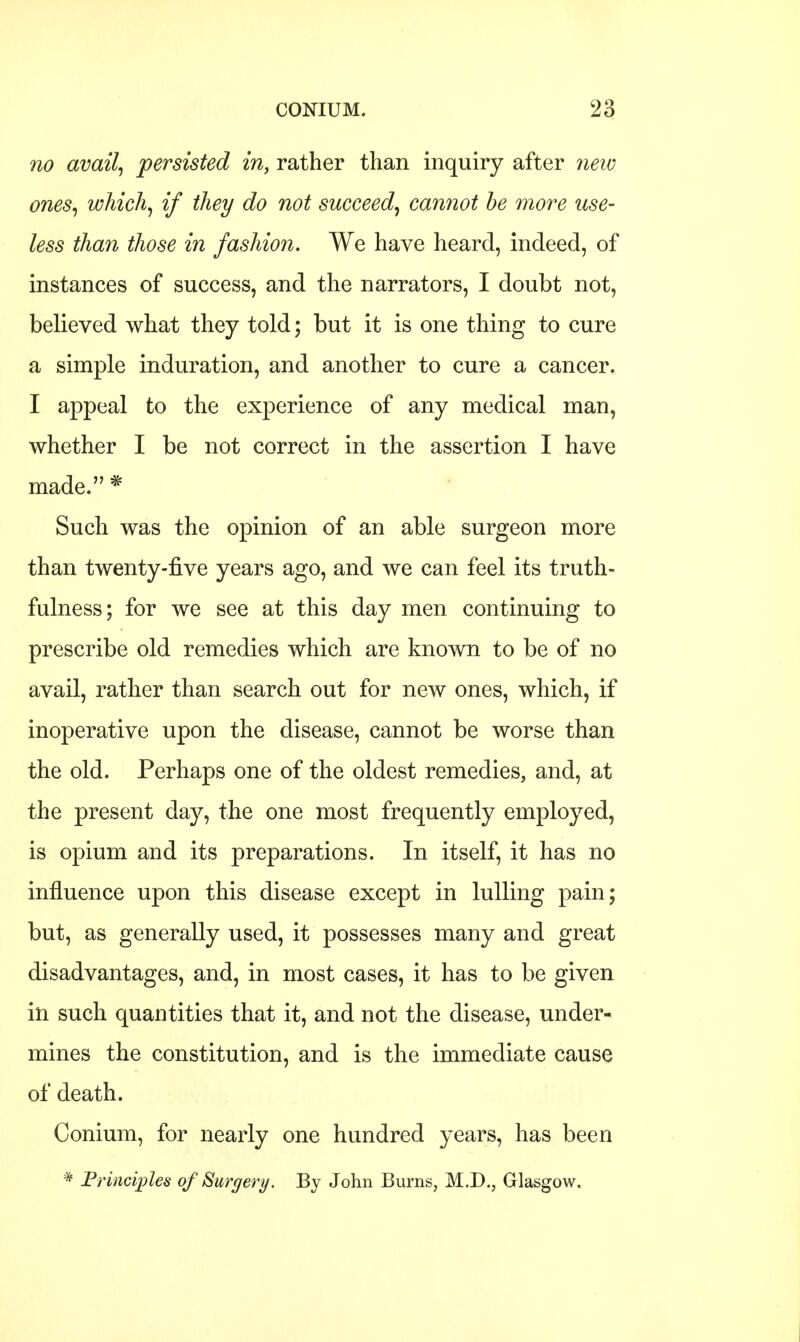 no avail, persisted in, rather than inquiry after new ones, which, if they do not succeed, cannot be more use- less than those in fashion. We have heard, indeed, of instances of success, and the narrators, I doubt not, believed what they told; but it is one thing to cure a simple induration, and another to cure a cancer. I appeal to the experience of any medical man, whether I be not correct in the assertion I have made. * Such was the opinion of an able surgeon more than twenty-five years ago, and we can feel its truth- fulness; for we see at this day men continuing to prescribe old remedies which are known to be of no avail, rather than search out for new ones, which, if inoperative upon the disease, cannot be worse than the old. Perhaps one of the oldest remedies, and, at the present day, the one most frequently employed, is opium and its preparations. In itself, it has no influence upon this disease except in lulling pain; but, as generally used, it possesses many and great disadvantages, and, in most cases, it has to be given in such quantities that it, and not the disease, under- mines the constitution, and is the immediate cause of death. Conium, for nearly one hundred years, has been * Principles of Surgery. By John Burns, M.D., Glasgow.