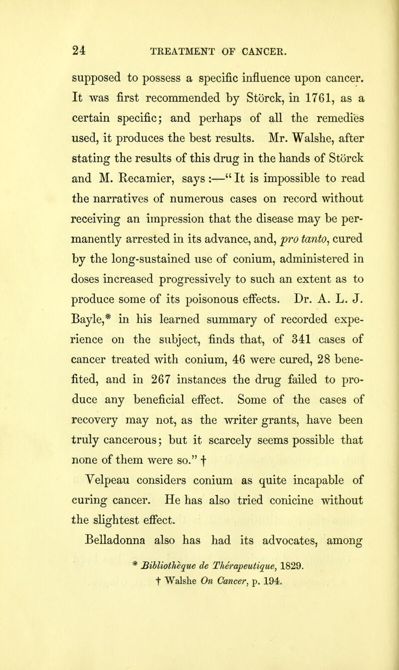 supposed to possess a specific influence upon cancer. It was first recommended by Storck, in 1761, as a certain specific; and perhaps of all the remedies used, it produces the best results. Mr. Walshe, after stating the results of this drug in the hands of Storck and M. Recamier, says :— It is impossible to read the narratives of numerous cases on record without receiving an impression that the disease may be per- manently arrested in its advance, and, pro tanto, cured by the long-sustained use of conium, administered in doses increased progressively to such an extent as to produce some of its poisonous effects. Dr. A. L. J. Bayle,* in his learned summary of recorded expe- rience on the subject, finds that, of 341 cases of cancer treated with conium, 46 were cured, 28 bene- fited, and in 267 instances the drug failed to pro- duce any beneficial effect. Some of the cases of recovery may not, as the writer grants, have been truly cancerous; but it scarcely seems possible that none of them were so. f Velpeau considers conium as quite incapable of curing cancer. He has also tried conicine without the slightest effect. Belladonna also has had its advocates, among * Bibliotheque de Therapeutique, 1829.