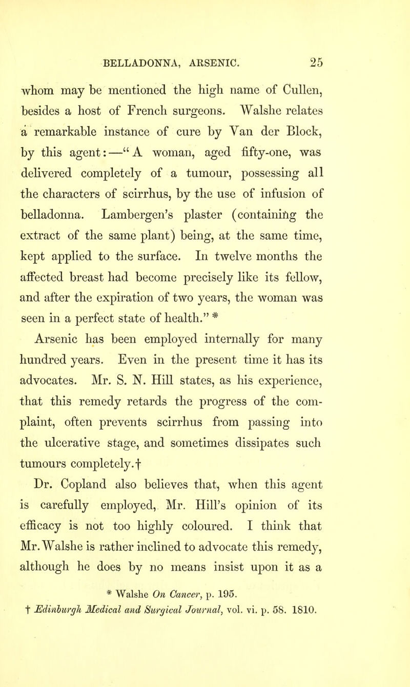 whom may be mentioned the high name of Cullen, besides a host of French surgeons. Walshe relates a remarkable instance of cure by Van der Block, by this agent: — A woman, aged fifty-one, was delivered completely of a tumour, possessing all the characters of scirrhus, by the use of infusion of belladonna. Lambergen's plaster (containing the extract of the same plant) being, at the same time, kept applied to the surface. In twelve months the affected breast had become precisely like its fellow, and after the expiration of two years, the woman was seen in a perfect state of health. * Arsenic has been employed internally for many hundred years. Even in the present time it has its advocates. Mr. S. N. Hill states, as his experience, that this remedy retards the progress of the com- plaint, often prevents scirrhus from passing into the ulcerative stage, and sometimes dissipates such tumours completely.! Dr. Copland also believes that, when this agent is carefully employed, Mr. Hill's opinion of its efficacy is not too highly coloured. I think that Mr. Walshe is rather inclined to advocate this remedy, although he does by no means insist upon it as a * Walshe On Cancer, p. 195. t Edinburgh Medical and Surgical Journal, vol. vi. p. 58. 1810.