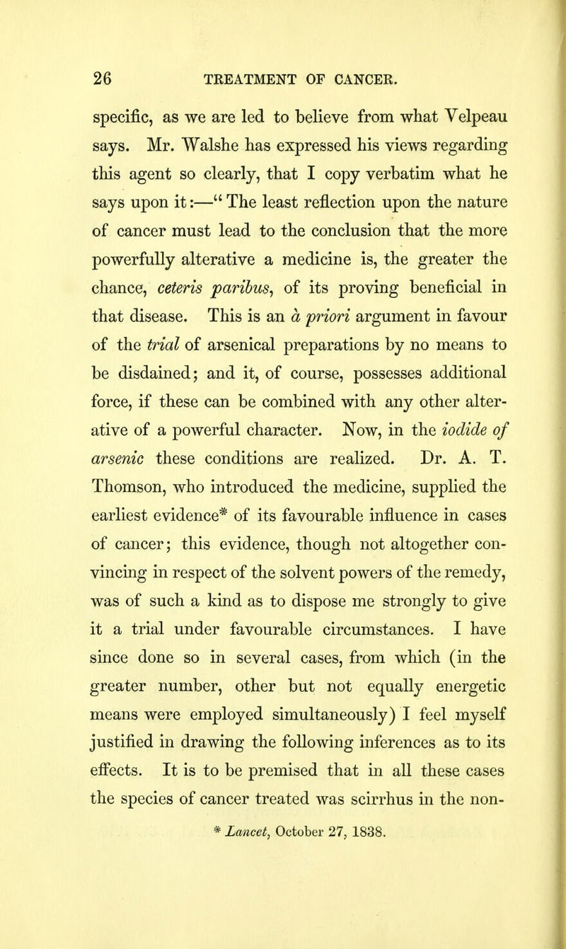 specific, as we are led to believe from what Velpeau says. Mr. Walshe lias expressed his views regarding this agent so clearly, that I copy verbatim what he says upon it:— The least reflection upon the nature of cancer must lead to the conclusion that the more powerfully alterative a medicine is, the greater the chance, ceteris paribus, of its proving beneficial in that disease. This is an a priori argument in favour of the trial of arsenical preparations by no means to be disdained; and it, of course, possesses additional force, if these can be combined with any other alter- ative of a powerful character. Now, in the iodide of arsenic these conditions are realized. Dr. A. T. Thomson, who introduced the medicine, supplied the earliest evidence* of its favourable influence in cases of cancer; this evidence, though not altogether con- vincing in respect of the solvent powers of the remedy, was of such a kind as to dispose me strongly to give it a trial under favourable circumstances. I have since done so in several cases, from which (in the greater number, other but not equally energetic means were employed simultaneously) I feel myself justified in drawing the following inferences as to its effects. It is to be premised that in all these cases the species of cancer treated was scirrhus in the non- * Lancet, October 27, 1838.