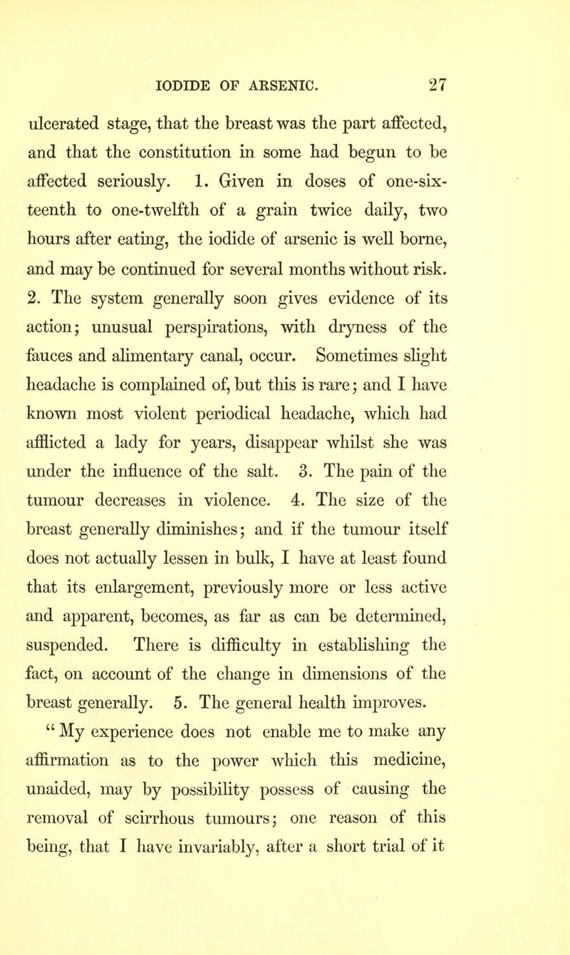 ulcerated stage, that the breast was the part affected, and that the constitution in some had begun to be affected seriously. 1. Given in doses of one-six- teenth to one-twelfth of a grain twice daily, two hours after eating, the iodide of arsenic is well borne, and may be continued for several months without risk. 2. The system generally soon gives evidence of its action; unusual perspirations, with dryness of the fauces and alimentary canal, occur. Sometimes slight headache is complained of, but this is rare; and I have known most violent periodical headache, which had afflicted a lady for years, disappear whilst she was under the influence of the salt. 3. The pain of the tumour decreases in violence. 4. The size of the breast generally diminishes; and if the tumour itself does not actually lessen in bulk, I have at least found that its enlargement, previously more or less active and apparent, becomes, as far as can be determined, suspended. There is difficulty in establishing the fact, on account of the change in dimensions of the breast generally. 5. The general health improves.  My experience does not enable me to make any affirmation as to the power which this medicine, unaided, may by possibility possess of causing the removal of scirrhous tumours; one reason of this being, that I have invariably, after a short trial of it
