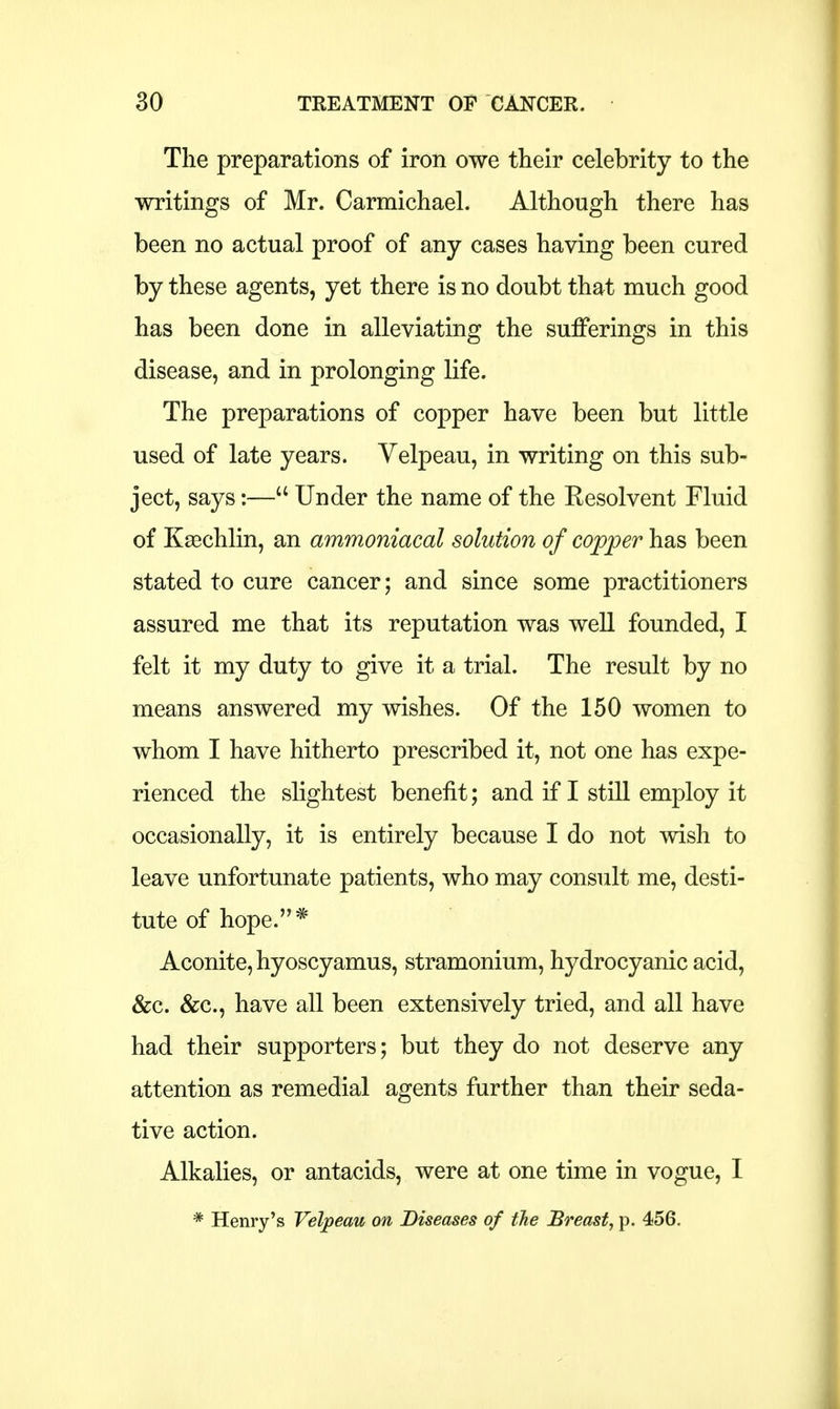 The preparations of iron owe their celebrity to the writings of Mr. Carmichael. Although there has been no actual proof of any cases having been cured by these agents, yet there is no doubt that much good has been done in alleviating the sufferings in this disease, and in prolonging life. The preparations of copper have been but little used of late years. Velpeau, in writing on this sub- ject, says:—a Under the name of the Resolvent Fluid of Kgechlin, an ammoniacal solution of copper has been stated to cure cancer; and since some practitioners assured me that its reputation was well founded, I felt it my duty to give it a trial. The result by no means answered my wishes. Of the 150 women to whom I have hitherto prescribed it, not one has expe- rienced the slightest benefit; and if I still employ it occasionally, it is entirely because I do not wish to leave unfortunate patients, who may consult me, desti- tute of hope.* Aconite, hyoscyamus, stramonium, hydrocyanic acid, &c. &c, have all been extensively tried, and all have had their supporters; but they do not deserve any attention as remedial agents further than their seda- tive action. Alkalies, or antacids, were at one time in vogue, I
