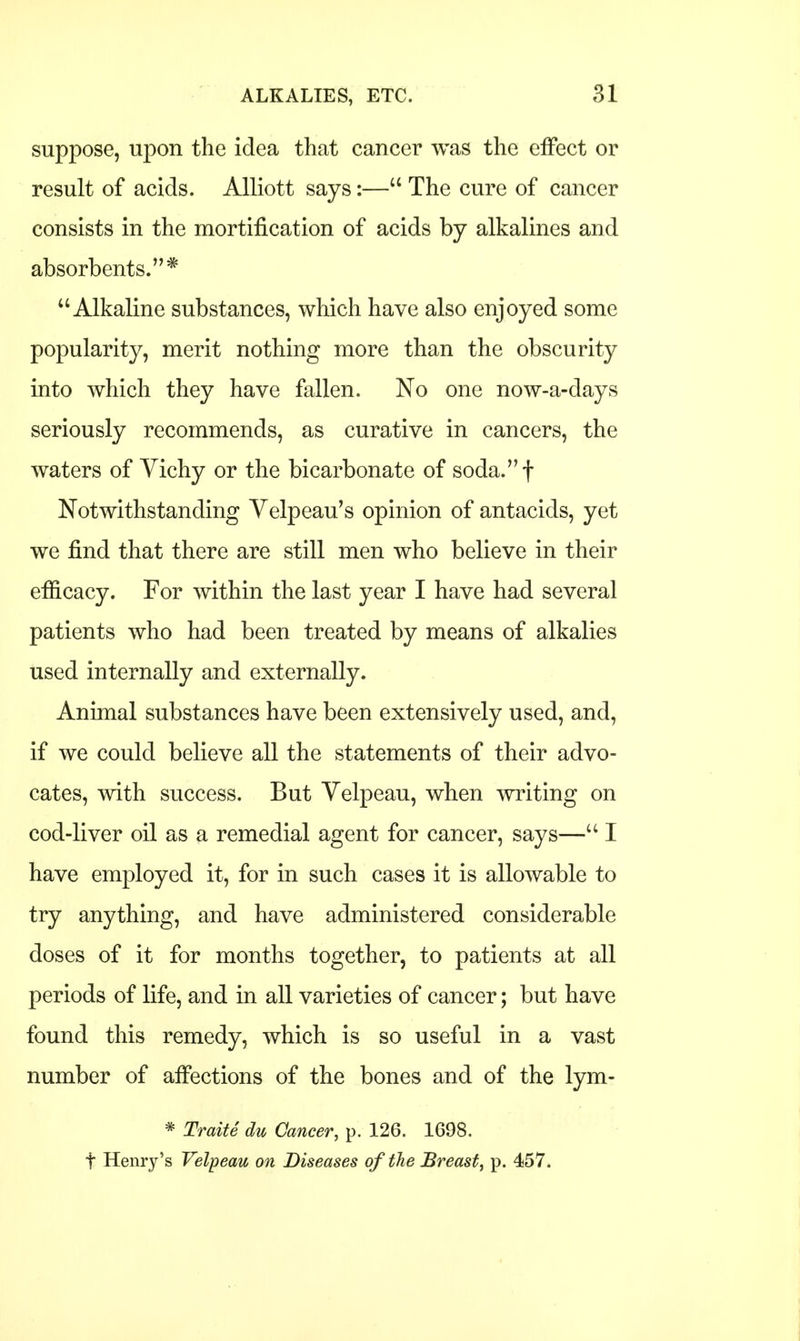 suppose, upon the idea that cancer was the effect or result of acids. Alliott says:— The cure of cancer consists in the mortification of acids by alkalines and absorbents.* Alkaline substances, which have also enjoyed some popularity, merit nothing more than the obscurity into which they have fallen. No one now-a-days seriously recommends, as curative in cancers, the waters of Vichy or the bicarbonate of soda.f Notwithstanding Velpeau's opinion of antacids, yet we find that there are still men who believe in their efficacy. For within the last year I have had several patients who had been treated by means of alkalies used internally and externally. Animal substances have been extensively used, and, if we could believe all the statements of their advo- cates, with success. But Velpeau, when writing on cod-liver oil as a remedial agent for cancer, says— I have employed it, for in such cases it is allowable to try anything, and have administered considerable doses of it for months together, to patients at all periods of life, and in all varieties of cancer; but have found this remedy, which is so useful in a vast number of affections of the bones and of the lym- * Traite du Cancer, p. 126. 1698.