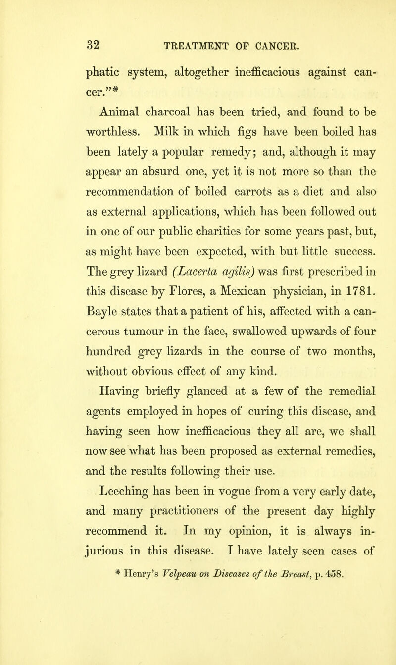 phatic system, altogether inefficacious against can- cer.* Animal charcoal has been tried, and found to be worthless. Milk in which figs have been boiled has been lately a popular remedy; and, although it may appear an absurd one, yet it is not more so than the recommendation of boiled carrots as a diet and also as external applications, which has been followed out in one of our public charities for some years past, but, as might have been expected, with but little success. The grey lizard (Lacerta agilis) was first prescribed in this disease by Flores, a Mexican physician, in 1781. Bayle states that a patient of his, affected with a can- cerous tumour in the face, swallowed upwards of four hundred grey lizards in the course of two months, without obvious effect of any kind. Having briefly glanced at a few of the remedial agents employed in hopes of curing this disease, and having seen how inefficacious they all are, we shall now see what has been proposed as external remedies, and the results following their use. Leeching has been in vogue from a very early date, and many practitioners of the present day highly recommend it. In my opinion, it is always in- jurious in this disease. I have lately seen cases of