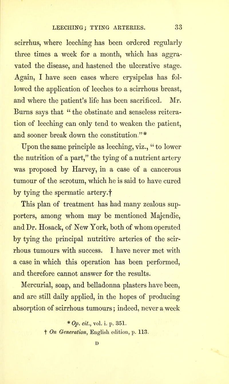 scirrhus, where leeching has been ordered regularly three times a week for a month, which has aggra- vated the disease, and hastened the ulcerative stage. Again, I have seen cases where erysipelas has fol- lowed the application of leeches to a scirrhous breast, and where the patient's life has been sacrificed. Mr. Burns says that  the obstinate and senseless reitera- tion of leeching can only tend to weaken the patient, and sooner break down the constitution.* Upon the same principle as leeching, viz.,  to lower the nutrition of a part, the tying of a nutrient artery was proposed by Harvey, in a case of a cancerous tumour of the scrotum, which he is said to have cured by tying the spermatic artery.f This plan of treatment has had many zealous sup- porters, among whom may be mentioned Majendie, and Dr. Hosack, of New York, both of whom operated by tying the principal nutritive arteries of the scir- rhous tumours with success. I have never met with a case in which this operation has been performed, and therefore cannot answer for the results. Mercurial, soap, and belladonna plasters have been, and are still daily applied, in the hopes of producing absorption of scirrhous tumours; indeed, never a week * Op. cit., vol. i. p. 351. t On Generation, English edition, p. 113. D