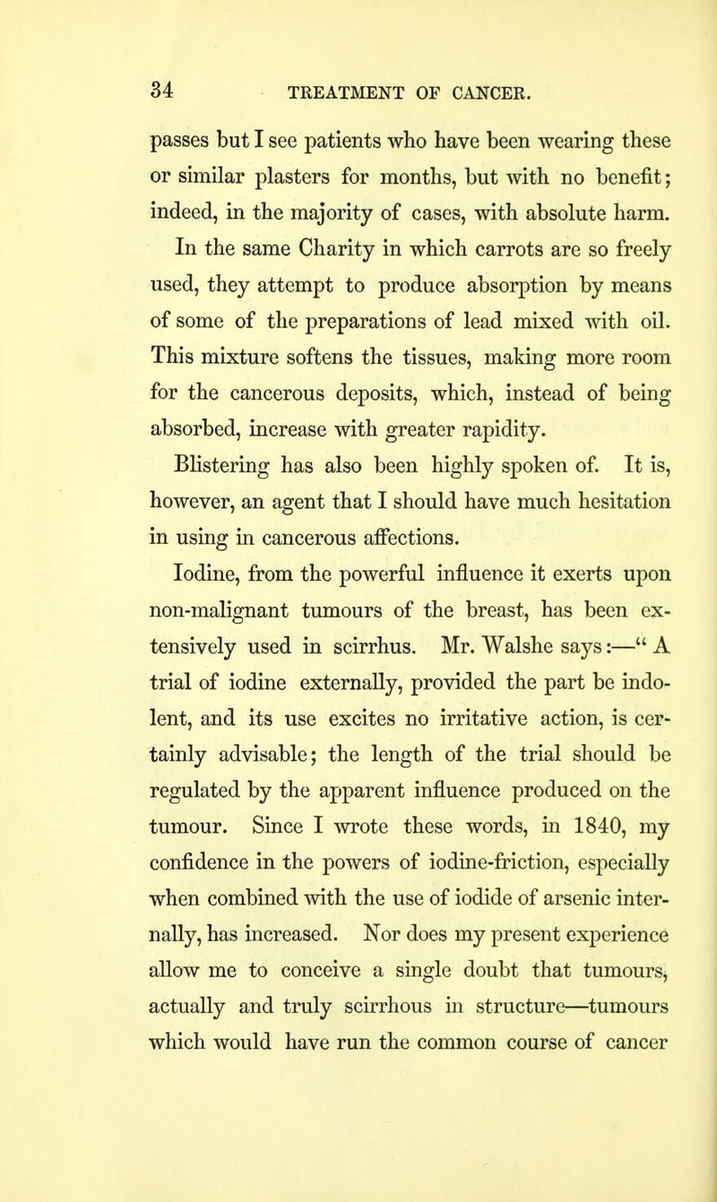 passes but I see patients who have been wearing these or similar plasters for months, but with no benefit; indeed, in the majority of cases, with absolute harm. In the same Charity in which carrots are so freely used, they attempt to produce absorption by means of some of the preparations of lead mixed with oil. This mixture softens the tissues, making more room for the cancerous deposits, which, instead of being absorbed, increase with greater rapidity. Blistering has also been highly spoken of. It is, however, an agent that I should have much hesitation in using in cancerous affections. Iodine, from the powerful influence it exerts upon non-malignant tumours of the breast, has been ex- tensively used in scirrhus. Mr. Walshe says:— A trial of iodine externally, provided the part be indo- lent, and its use excites no irritative action, is cer- tainly advisable; the length of the trial should be regulated by the apparent influence produced on the tumour. Since I wrote these words, in 1840, my confidence in the powers of iodine-friction, especially when combined with the use of iodide of arsenic inter- nally, has increased. Nor does my present experience allow me to conceive a single doubt that tumours, actually and truly scirrhous in structure—tumours which would have run the common course of cancer