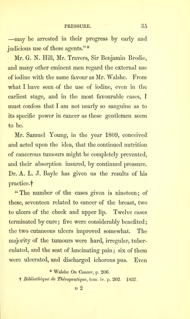 —may be arrested in their progress by early and judicious use of these agents.* Mr. G. N. Hill, Mr. Travers, Sir Benjamin Brodie, and many other eminent men regard the external use of iodine with the same favour as Mr. Walshe. From what I have seen of the use of iodine, even in the earliest stage, and in the most favourable cases, I must confess that I am not nearly so sanguine as to its specific power in cancer as these gentlemen seem to be. Mr. Samuel Young, in the year 1809, conceived and acted upon the idea, that the continued nutrition of cancerous tumours might be completely prevented, and their absorption insured, by continued pressure. Dr. A. L. J. Bayle has given us the results of his practice.f  The number of the cases given is nineteen; of these, seventeen related to cancer of the breast, two to ulcers of the cheek and upper lip. Twelve cases terminated by cure; five were considerably benefited; the two cutaneous ulcers improved somewhat. The majority of the tumours were hard, irregular, tuber- culated, and the seat of lancinating pain; six of them were ulcerated, and discharged ichorous pus. Even * Walshe On Cancer, p. 206. t Bibliotheque de Therapeutique, torn, iv, p„ 202. 1837. D 2