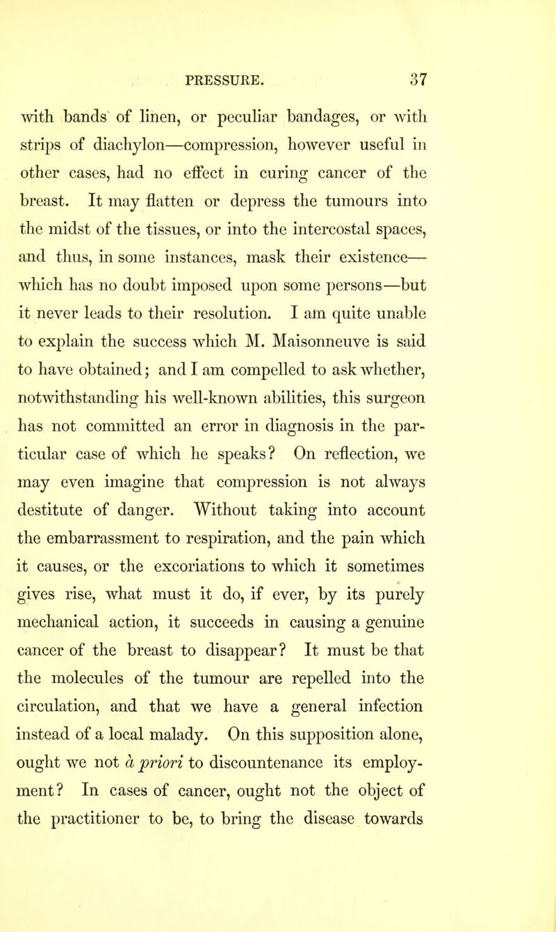 with bands of linen, or peculiar bandages, or with strips of diachylon—compression, however useful in other cases, had no effect in curing cancer of the breast. It may flatten or depress the tumours into the midst of the tissues, or into the intercostal spaces, and thus, in some instances, mask their existence— which has no doubt imposed upon some persons—but it never leads to their resolution. I am quite unable to explain the success which M. Maisonneuve is said to have obtained; and I am compelled to ask whether, notwithstanding his well-known abilities, this surgeon has not committed an error in diagnosis in the par- ticular case of which he speaks? On reflection, we may even imagine that compression is not always destitute of danger. Without taking into account the embarrassment to respiration, and the pain which it causes, or the excoriations to which it sometimes gives rise, what must it do, if ever, by its purely mechanical action, it succeeds in causing a genuine cancer of the breast to disappear? It must be that the molecules of the tumour are repelled into the circulation, and that we have a general infection instead of a local malady. On this supposition alone, ought we not a priori to discountenance its employ- ment? In cases of cancer, ought not the object of the practitioner to be, to bring the disease towards