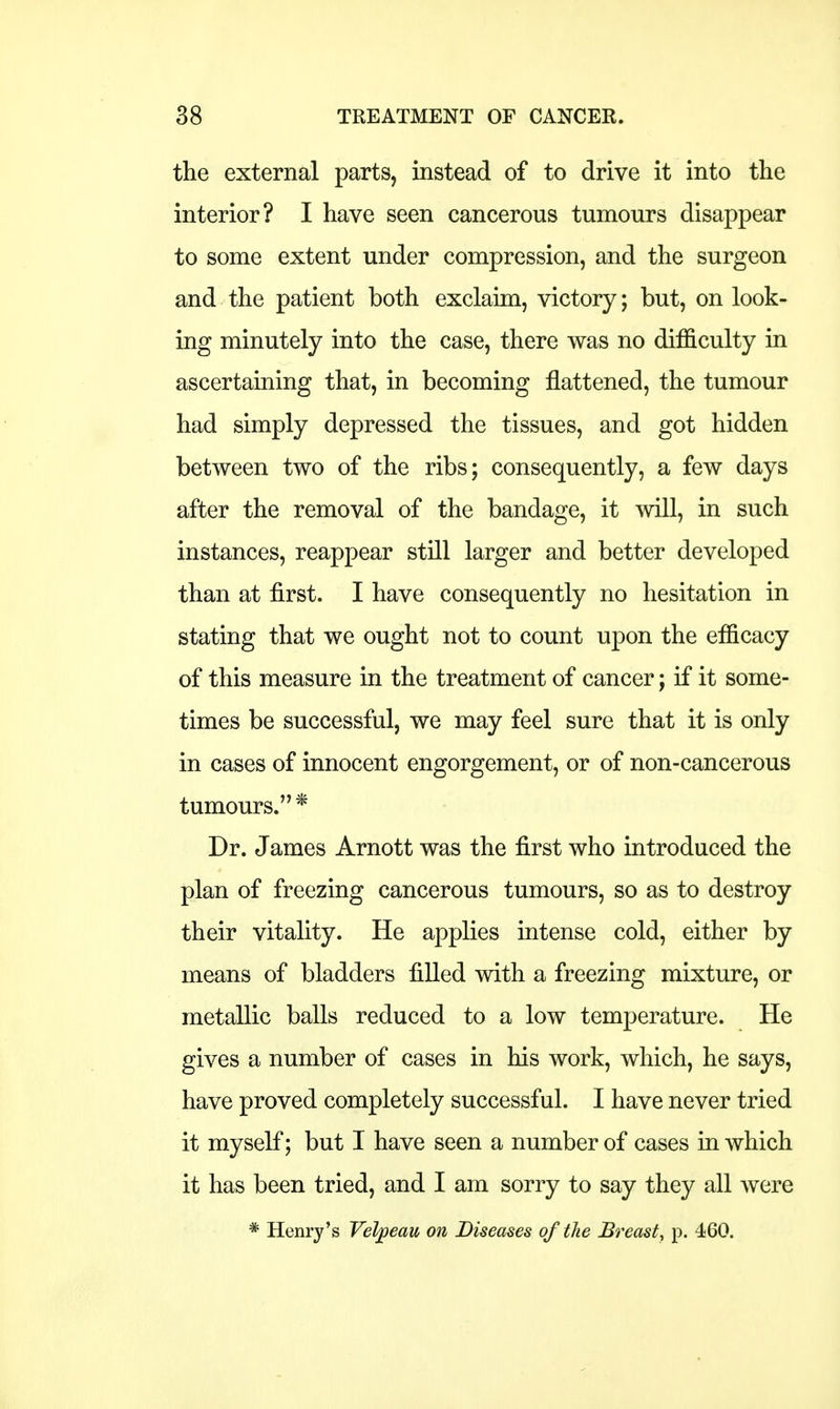 the external parts, instead of to drive it into the interior? I have seen cancerous tumours disappear to some extent under compression, and the surgeon and the patient both exclaim, victory; but, on look- ing minutely into the case, there was no difficulty in ascertaining that, in becoming flattened, the tumour had simply depressed the tissues, and got hidden between two of the ribs; consequently, a few days after the removal of the bandage, it will, in such instances, reappear still larger and better developed than at first. I have consequently no hesitation in stating that we ought not to count upon the efficacy of this measure in the treatment of cancer; if it some- times be successful, we may feel sure that it is only in cases of innocent engorgement, or of non-cancerous tumours. * Dr. James Arnott was the first who introduced the plan of freezing cancerous tumours, so as to destroy their vitality. He applies intense cold, either by means of bladders filled with a freezing mixture, or metallic balls reduced to a low temperature. He gives a number of cases in his work, which, he says, have proved completely successful. I have never tried it myself; but I have seen a number of cases in which it has been tried, and I am sorry to say they all were