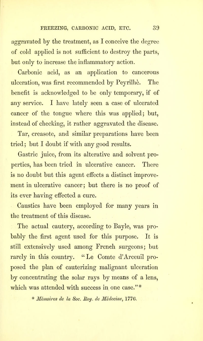 aggravated by the treatment, as I conceive the degree of cold applied is not sufficient to destroy the parts, but only to increase the inflammatory action. Carbonic acid, as an application to cancerous ulceration, was first recommended by Peyrilhe. The benefit is acknowledged to be only temporary, if of any service. I have lately seen a case of ulcerated cancer of the tongue where this was applied; but, instead of checking, it rather aggravated the disease. Tar, creasote, and similar preparations have been tried; but I doubt if with any good results. Gastric juice, from its alterative and solvent pro- perties, has been tried in ulcerative cancer. There is no doubt but this agent effects a distinct improve- ment in ulcerative cancer; but there is no proof of its ever having effected a cure. Caustics have been employed for many years in the treatment of this disease. The actual cautery, according to Bayle, was pro- bably the first agent used for this purpose. It is still extensively used among French surgeons; but rarely in this country. Le Comte d'Arceuil pro- posed the plan of cauterizing malignant ulceration by concentrating the solar rays by means of a lens, which was attended with success in one case.* * Memoires de la Soc. Boy. tie Medecine, 1776.