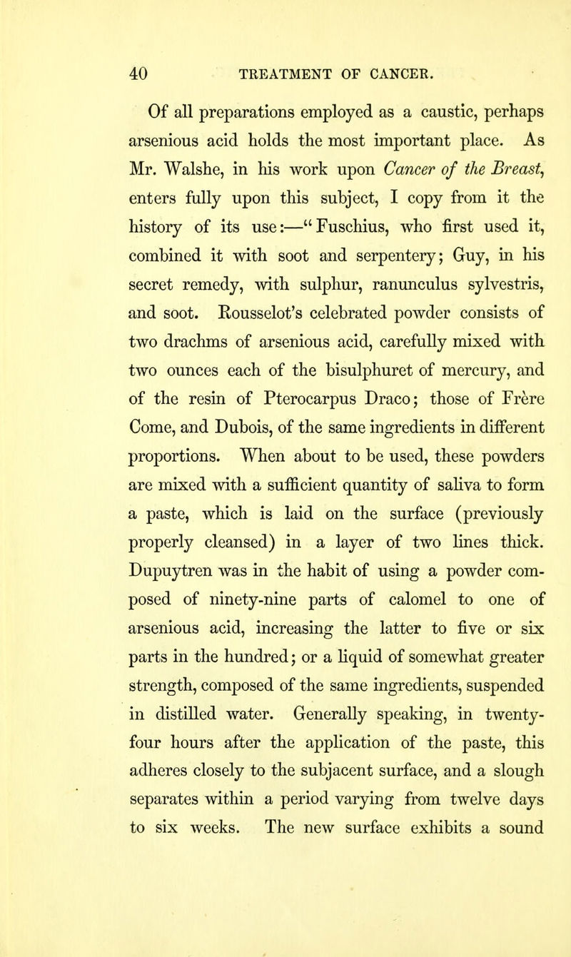 Of all preparations employed as a caustic, perhaps arsenious acid holds the most important place. As Mr. Walshe, in his work upon Cancer of the Breast, enters fully upon this subject, I copy from it the history of its use:—Fuschius, who first used it, combined it with soot and serpentery; Guy, in his secret remedy, with sulphur, ranunculus sylvestris, and soot. Rousselot's celebrated powder consists of two drachms of arsenious acid, carefully mixed with two ounces each of the bisulphuret of mercury, and of the resin of Pterocarpus Draco; those of Frere Come, and Dubois, of the same ingredients in different proportions. When about to be used, these powders are mixed with a sufficient quantity of saliva to form a paste, which is laid on the surface (previously properly cleansed) in a layer of two lines thick. Dupuytren was in the habit of using a powder com- posed of ninety-nine parts of calomel to one of arsenious acid, increasing the latter to five or six parts in the hundred; or a liquid of somewhat greater strength, composed of the same ingredients, suspended in distilled water. Generally speaking, in twenty- four hours after the application of the paste, this adheres closely to the subjacent surface, and a slough separates within a period varying from twelve days to six weeks. The new surface exhibits a sound