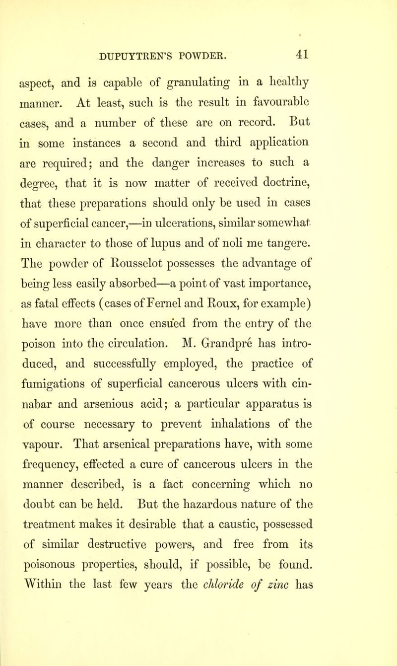 aspect, and is capable of granulating in a healthy manner. At least, such is the result in favourable cases, and a number of these are on record. But in some instances a second and third application are required; and the danger increases to such a degree, that it is now matter of received doctrine, that these preparations should only be used in cases of superficial cancer,—in ulcerations, similar somewhat in character to those of lupus and of noli me tangere. The powder of Kousselot possesses the advantage of being less easily absorbed—a point of vast importance, as fatal effects (cases of Fernel and Roux, for example) have more than once ensued from the entry of the poison into the circulation. M. Grandpre has intro- duced, and successfully employed, the practice of fumigations of superficial cancerous ulcers with cin- nabar and arsenious acid; a particular apparatus is of course necessary to prevent inhalations of the vapour. That arsenical preparations have, with some frequency, effected a cure of cancerous ulcers in the manner described, is a fact concerning which no doubt can be held. But the hazardous nature of the treatment makes it desirable that a caustic, possessed of similar destructive powers, and free from its poisonous properties, should, if possible, be found. Within the last few years the chloride of zinc has