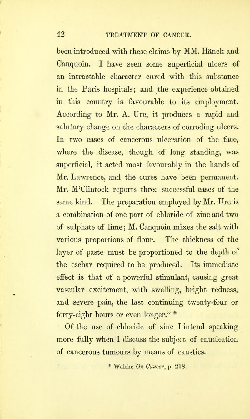 been introduced with these claims by MM. Hanck and Canquoin. I have seen some superficial ulcers of an intractable character cured with this substance in the Paris hospitals; and ^the experience obtained in this country is favourable to its employment. According to Mr. A. Ure, it produces a rapid and salutary change on the characters of corroding ulcers. In two cases of cancerous ulceration of the face, where the disease, though of long standing, was superficial, it acted most favourably in the hands of Mr. Lawrence, and the cures have been permanent. Mr. M'Clintock reports three successful cases of the same kind. The preparation employed by Mr. Ure is a combination of one part of chloride of zinc and two of sulphate of lime; M. Canquoin mixes the salt with various proportions of flour. The thickness of the layer of paste must be proportioned to the depth of the eschar required to be produced. Its immediate effect is that of a powerful stimulant, causing great vascular excitement, with swelling, bright redness, and severe pain, the last continuing twenty-four or forty-eight hours or even longer. * Of the use of chloride of zinc I intend speaking more fully when I discuss the subject of enucleation of cancerous tumours by means of caustics. * Walshe On Cancer, p. 218.