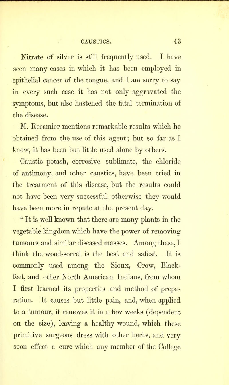 Nitrate of silver is still frequently used. I have seen many cases in which it has been employed in epithelial cancer of the tongue, and I am sorry to say in every such case it has not only aggravated the symptoms, but also hastened the fatal termination of the disease. M. Recamier mentions remarkable results which he obtained from the use of this agent; but so far as I know, it has been but little used alone by others. Caustic potash, corrosive sublimate, the chloride of antimony, and other caustics, have been tried in the treatment of this disease, but the results could not have been very successful, otherwise they would have been more in repute at the present day.  It is well known that there are many plants in the vegetable kingdom which have the power of removing tumours and similar diseased masses. Among these, I think the wood-sorrel is the best and safest. It is commonly used among the Sioux, Crow, Black- feet, and other North American Indians, from whom I first learned its properties and method of prepa- ration. It causes but little pain, and, when applied to a tumour, it removes it in a few weeks (dependent on the size), leaving a healthy wound, which these primitive surgeons dress with other herbs, and very soon effect a cure which any member of the College