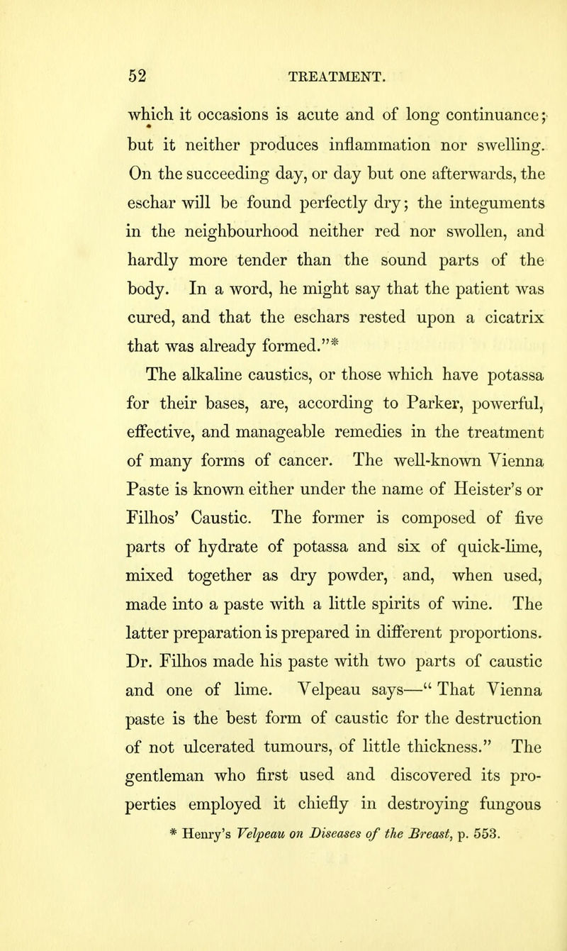 which it occasions is acute and of long continuance; but it neither produces inflammation nor swelling. On the succeeding day, or day but one afterwards, the eschar will be found perfectly dry; the integuments in the neighbourhood neither red nor swollen, and hardly more tender than the sound parts of the body. In a word, he might say that the patient was cured, and that the eschars rested upon a cicatrix that was already formed.* The alkaline caustics, or those which have potassa for their bases, are, according to Parker, powerful, effective, and manageable remedies in the treatment of many forms of cancer. The well-known Vienna Paste is known either under the name of Heister's or Filhos' Caustic. The former is composed of five parts of hydrate of potassa and six of quick-lime, mixed together as dry powder, and, when used, made into a paste with a little spirits of wine. The latter preparation is prepared in different proportions. Dr. Filhos made his paste with two parts of caustic and one of lime. Yelpeau says— That Vienna paste is the best form of caustic for the destruction of not ulcerated tumours, of little thickness. The gentleman who first used and discovered its pro- perties employed it chiefly in destroying fungous * Henry's Velpeau on Diseases of the Breast, p. 553.