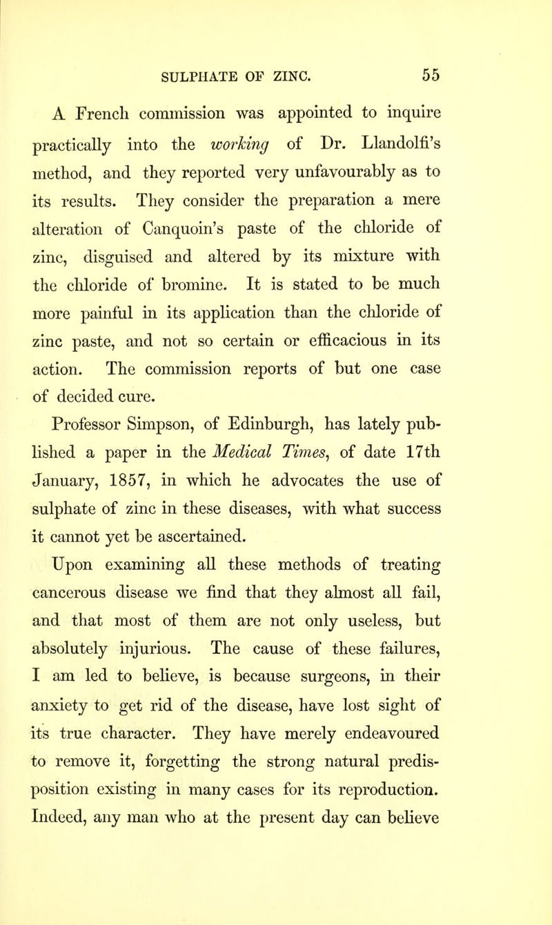 A French commission was appointed to inquire practically into the working of Dr. Llandolfi's method, and they reported very unfavourably as to its results. They consider the preparation a mere alteration of Canquoin's paste of the chloride of zinc, disguised and altered by its mixture with the chloride of bromine. It is stated to be much more painful in its application than the chloride of zinc paste, and not so certain or efficacious in its action. The commission reports of but one case of decided cure. Professor Simpson, of Edinburgh, has lately pub- lished a paper in the Medical Times, of date 17th January, 1857, in which he advocates the use of sulphate of zinc in these diseases, with what success it cannot yet be ascertained. Upon examining all these methods of treating cancerous disease we find that they almost all fail, and that most of them are not only useless, but absolutely injurious. The cause of these failures, I am led to believe, is because surgeons, in their anxiety to get rid of the disease, have lost sight of its true character. They have merely endeavoured to remove it, forgetting the strong natural predis- position existing in many cases for its reproduction. Indeed, any man who at the present day can believe