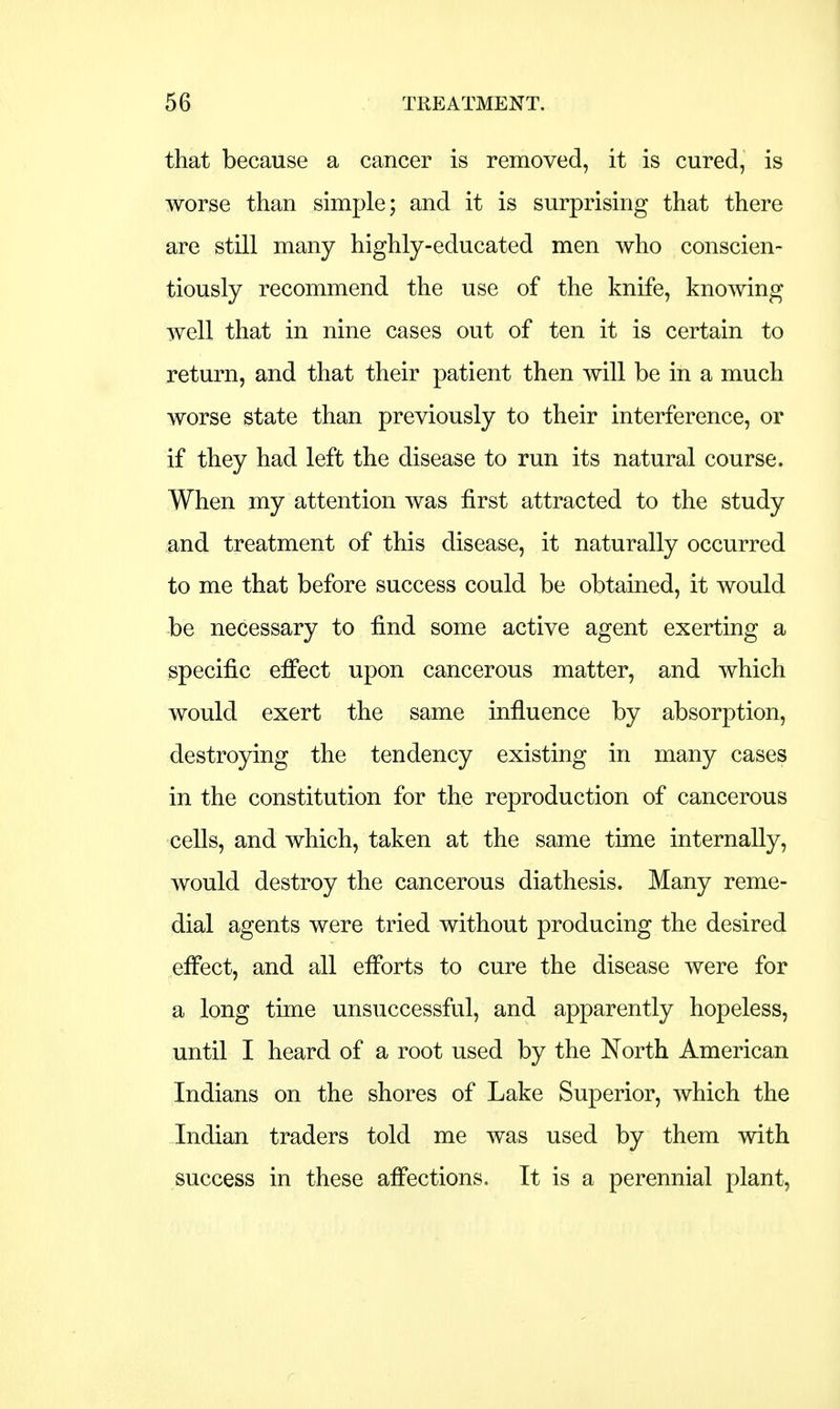 that because a cancer is removed, it is cured, is worse than simple; and it is surprising that there are still many highly-educated men who conscien- tiously recommend the use of the knife, knowing well that in nine cases out of ten it is certain to return, and that their patient then will be in a much worse state than previously to their interference, or if they had left the disease to run its natural course. When my attention was first attracted to the study and treatment of this disease, it naturally occurred to me that before success could be obtained, it would be necessary to find some active agent exerting a specific effect upon cancerous matter, and which would exert the same influence by absorption, destroying the tendency existing in many cases in the constitution for the reproduction of cancerous cells, and which, taken at the same time internally, would destroy the cancerous diathesis. Many reme- dial agents were tried without producing the desired effect, and all efforts to cure the disease were for a long time unsuccessful, and apparently hopeless, until I heard of a root used by the North American Indians on the shores of Lake Superior, which the Indian traders told me was used by them with success in these affections. It is a perennial plant,