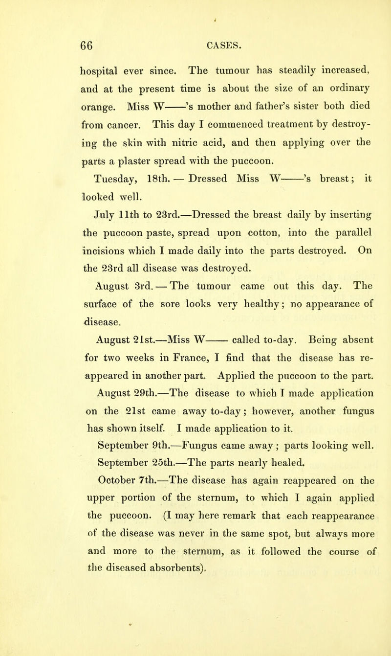 hospital ever since. The tumour has steadily increased, and at the present time is about the size of an ordinary orange. Miss W 's mother and father's sister both died from cancer. This day I commenced treatment by destroy- ing the skin with nitric acid, and then applying over the parts a plaster spread with the puccoon. Tuesday, 18th. — Dressed Miss W 's breast; it looked well. July 11th to 23rd.—Dressed the breast daily by inserting the puccoon paste, spread upon cotton, into the parallel incisions which I made daily into the parts destroyed. On the 23rd all disease was destroyed. August 3rd. — The tumour came out this day. The surface of the sore looks very healthy; no appearance of disease. August 21st.—Miss W called to-day. Being absent for two weeks in France, I find that the disease has re- appeared in another part. Applied the puccoon to the part. August 29th.—The disease to which T made application on the 21st came away to-day; however, another fungus has shown itself. I made application to it. September 9th.—Fungus came away; parts looking well. September 25th.—The parts nearly healed. October 7th.—The disease has again reappeared on the upper portion of the sternum, to which I again applied the puccoon. (I may here remark that each reappearance of the disease was never in the same spot, but always more and more to the sternum, as it followed the course of the diseased absorbents).