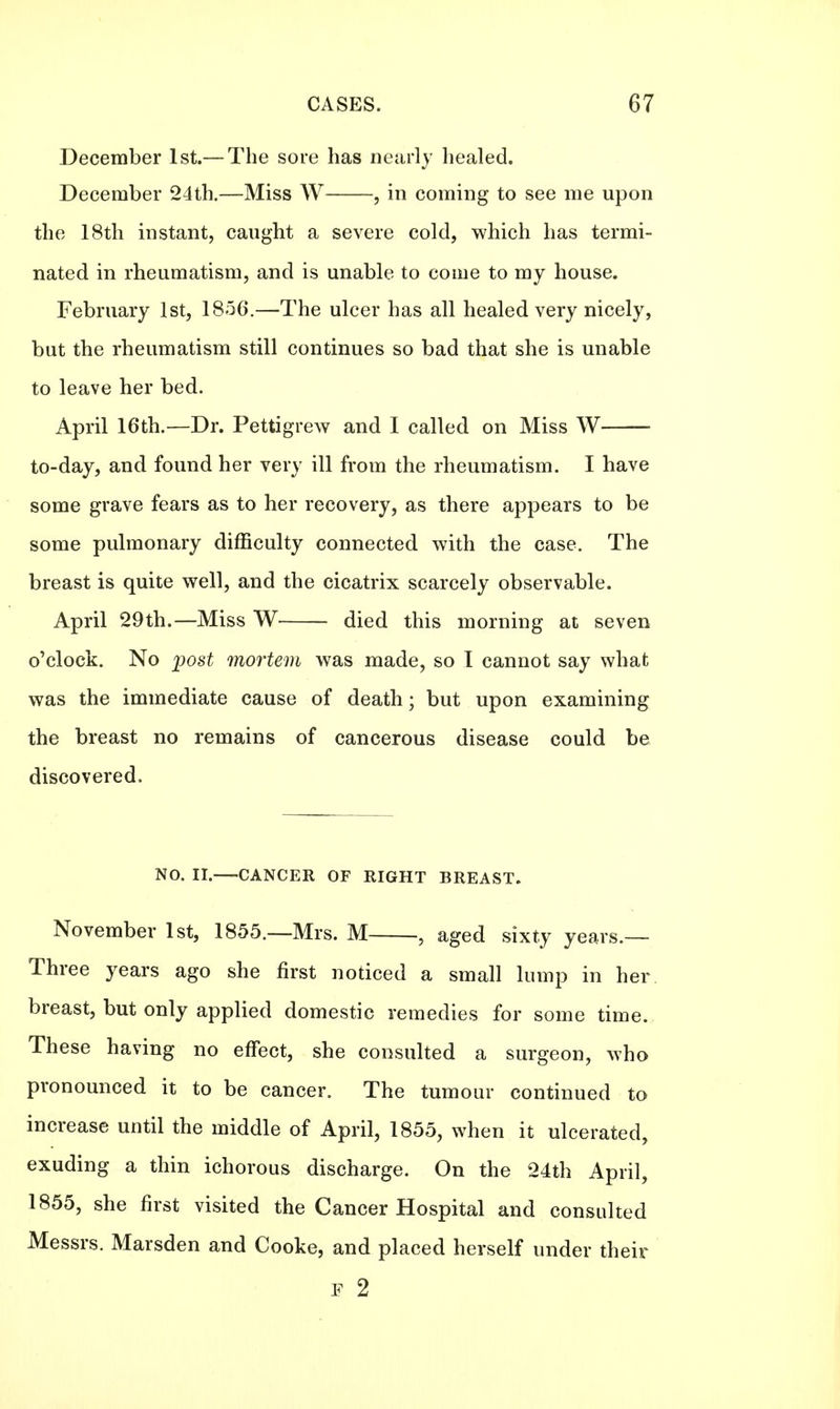 December 1st.— The sore has nearly healed. December 24th.—Miss W , in coming to see me upon the 18th instant, caught a severe cold, which has termi- nated in rheumatism, and is unable to come to my house. February 1st, 1856.—The ulcer has all healed very nicely, but the rheumatism still continues so bad that she is unable to leave her bed. April 16th.—Dr. Pettigrew and I called on Miss W to-day, and found her very ill from the rheumatism. I have some grave fears as to her recovery, as there appears to be some pulmonary difficulty connected with the case. The breast is quite well, and the cicatrix scarcely observable. April 29th.—Miss W died this morning at seven o'clock. No post mortem was made, so I cannot say what was the immediate cause of death; but upon examining the breast no remains of cancerous disease could be discovered. NO. II. CANCER OF RIGHT BREAST. November 1st, 1855.—Mrs. M , aged sixty years.— Three years ago she first noticed a small lump in her breast, but only applied domestic remedies for some time. These having no effect, she consulted a surgeon, who pronounced it to be cancer. The tumour continued to increase until the middle of April, 1855, when it ulcerated, exuding a thin ichorous discharge. On the 24th April, 1855, she first visited the Cancer Hospital and consulted Messrs. Marsden and Cooke, and placed herself under their F 2