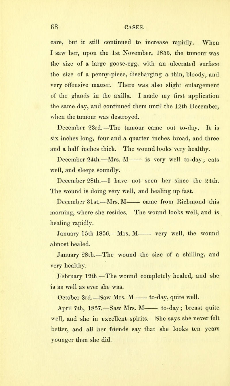 care, but it still continued to increase rapidly. When I saw her, upon the 1st November, 1855, the tumour was the size of a large goose-egg, with an ulcerated surface the size of a penny-piece, discharging a thin, bloody, and very offensive matter. There was also slight enlargement of the glands in the axilla. I made my first application the same day, and continued them until the 12th December, when the tumour was destroyed. December 23rd.—The tumour came out to-day. It is six inches long, four and a quarter inches broad, and three and a half inches thick. The wound looks very healthy. December 24th.—Mrs. M is very well to-day; eats well, and sleeps soundly. December 28th.—I have not seen her since the 24th. The wound is doing very well, and healing up fast. December 31st.—Mrs. M came from Richmond this morning, where she resides. The wound looks well, and is healing rapidly. January 15th 1856.—Mrs. M very well, the wound almost healed. January 28th.—The wound the size of a shilling, and very healthy. February 12th.—The wound completely healed, and she is as well as ever she was. October 3rd.—Saw Mrs. M to-day, quite well. April 7th, 1857.—Saw Mrs. M to-day; breast quite well, and she in excellent spirits. She says she never felt better, and all her friends say that she looks ten years younger than she did.