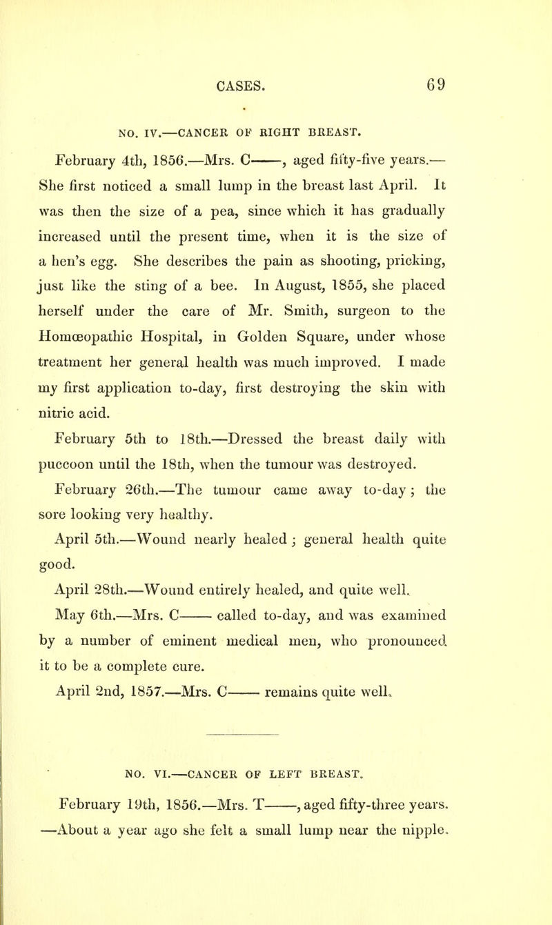 NO. IV.—CANCER OF RIGHT BREAST. February 4th, 1856.—Mrs. C , aged fifty-five years.— She first noticed a small lump in the breast last April. It was then the size of a pea, since which it has gradually increased until the present time, when it is the size of a hen's egg. She describes the pain as shooting, pricking, just like the sting of a bee. In August, 1855, she placed herself under the care of Mr. Smith, surgeon to the Homoeopathic Hospital, in Golden Square, under whose treatment her general health was much improved. I made my first application to-day, first destroying the skin with nitric acid. February 5th to 18th.—Dressed the breast daily with puccoon until the 18th, when the tumour was destroyed. February 26th.—The tumour came away to-day; the sore looking very healthy. April 5th.—Wound nearly healed ; general health quite good. April 28th.—Wound entirely healed, and quite well. May 6th.—Mrs. C called to-day, and was examined by a number of eminent medical men, who pronounced it to be a complete cure. April 2nd, 1857.—Mrs. C—— remains quite welL NO. VI.—CANCER OF LEFT BREAST,, February 19th, 1856.—Mrs. T , aged fifty-three years. —About a year ago she felt a small lump near the nipple,