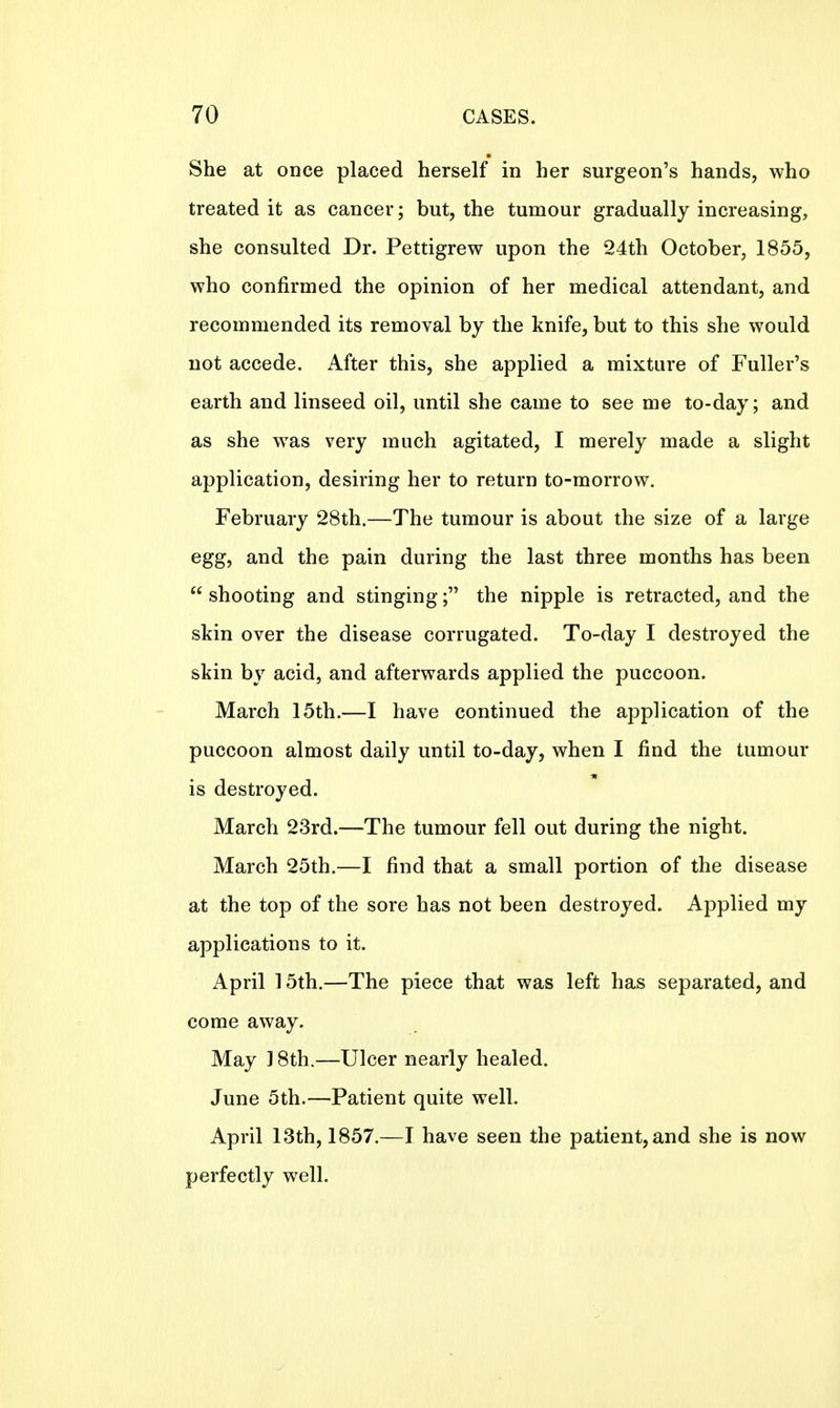 She at once placed herself in her surgeon's hands, who treated it as cancer; but, the tumour gradually increasing, she consulted Dr. Pettigrew upon the 24th October, 1855, who confirmed the opinion of her medical attendant, and recommended its removal by the knife, but to this she would not accede. After this, she applied a mixture of Fuller's earth and linseed oil, until she came to see me to-day; and as she was very much agitated, I merely made a slight application, desiring her to return to-morrow. February 28th.—The tumour is about the size of a large egg, and the pain during the last three months has been  shooting and stinging; the nipple is retracted, and the skin over the disease corrugated. To-day I destroyed the skin by acid, and afterwards applied the puccoon. March 15th.—I have continued the application of the puccoon almost daily until to-day, when I find the tumour is destroyed. March 23rd.—The tumour fell out during the night. March 25th.—I find that a small portion of the disease at the top of the sore has not been destroyed. Applied my applications to it. April 15th.—The piece that was left has separated, and come away. May 18th.—Ulcer nearly healed. June 5th.—Patient quite well. April 13th, 1857.—I have seen the patient, and she is now perfectly well.