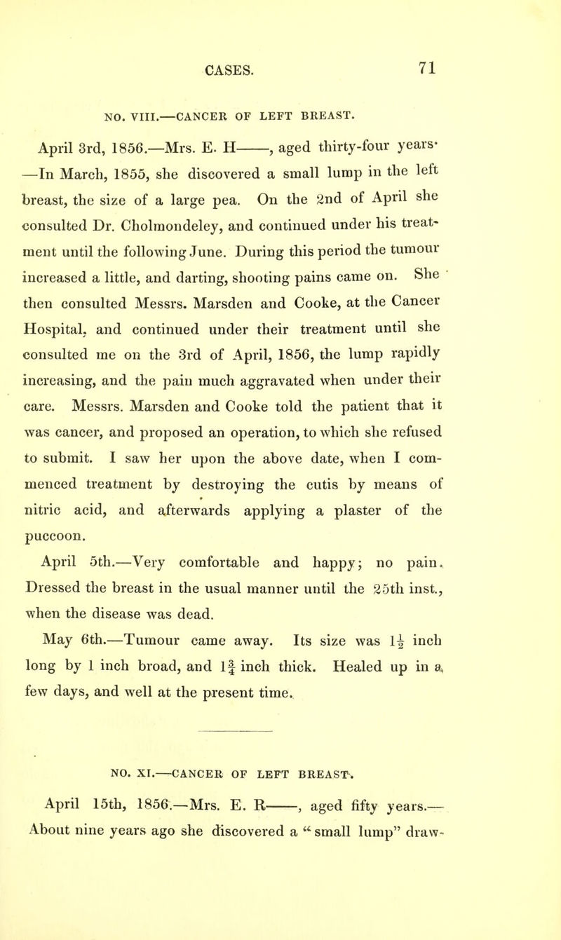 NO. VIII.—CANCER OF LEFT BREAST. April 3rd, 1856.—Mrs. E. H , aged thirty-four years- —In March, 1855, she discovered a small lump in the left breast, the size of a large pea. On the 2nd of April she consulted Dr. Cholmondeley, and continued under his treat* ment until the following June. During this period the tumour increased a little, and darting, shooting pains came on. She then consulted Messrs. Marsden and Cooke, at the Cancer Hospital, and continued under their treatment until she consulted me on the 3rd of April, 1856, the lump rapidly increasing, and the pain much aggravated when under their care. Messrs. Marsden and Cooke told the patient that it was cancer, and proposed an operation, to which she refused to submit. I saw her upon the above date, when I com- menced treatment by destroying the cutis by means of nitric acid, and afterwards applying a plaster of the puccoon. April 5th.—Very comfortable and happy; no pain. Dressed the breast in the usual manner until the 25th inst, when the disease was dead. May 6th.—Tumour came away. Its size was 1^ inch long by 1 inch broad, and If inch thick. Healed up in a* few days, and well at the present time. NO. XI. CANCER OF LEFT BREAST. April 15th, 1856 — Mrs. E. R , aged fifty years.— About nine years ago she discovered a  small lump draw-