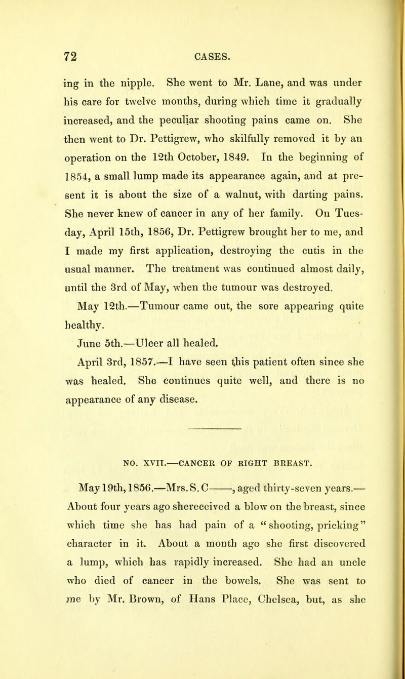 ing in the nipple. She went to Mr. Lane, and was under his care for twelve months, during which time it gradually increased, and the peculiar shooting pains came on. She then went to Dr. Pettigrew, who skilfully removed it by an operation on the 12th October, 1849. In the beginning of 1854, a small lump made its appearance again, and at pre- sent it is about the size of a walnut, with darting pains. She never knew of cancer in any of her family. On Tues- day, April 15th, 1856, Dr. Pettigrew brought her to me, and I made my first application, destroying the cutis in the usual manner. The treatment was continued almost daily, until the 3rd of May, when the tumour was destroyed. May 12th.—Tumour came out, the sore appearing quite healthy. June 5th.—Ulcer all healed. April 3rd, 1857.—I have seen this patient often since she was healed. She continues quite well, and there is no appearance of any disease. NO. XVIT.—CANCER OF RIGHT BREAST. May 19th, 1856.—Mrs.S.C , aged thirty-seven years.— About four years ago shereceived a blow on the breast, since which time she has had pain of a  shooting, pricking character in it. About a month ago she first discovered a lump, which has rapidly increased. She had an uncle who died of cancer in the bowels. She was sent to me by Mr. Brown, of Hans Place, Chelsea, but, as she