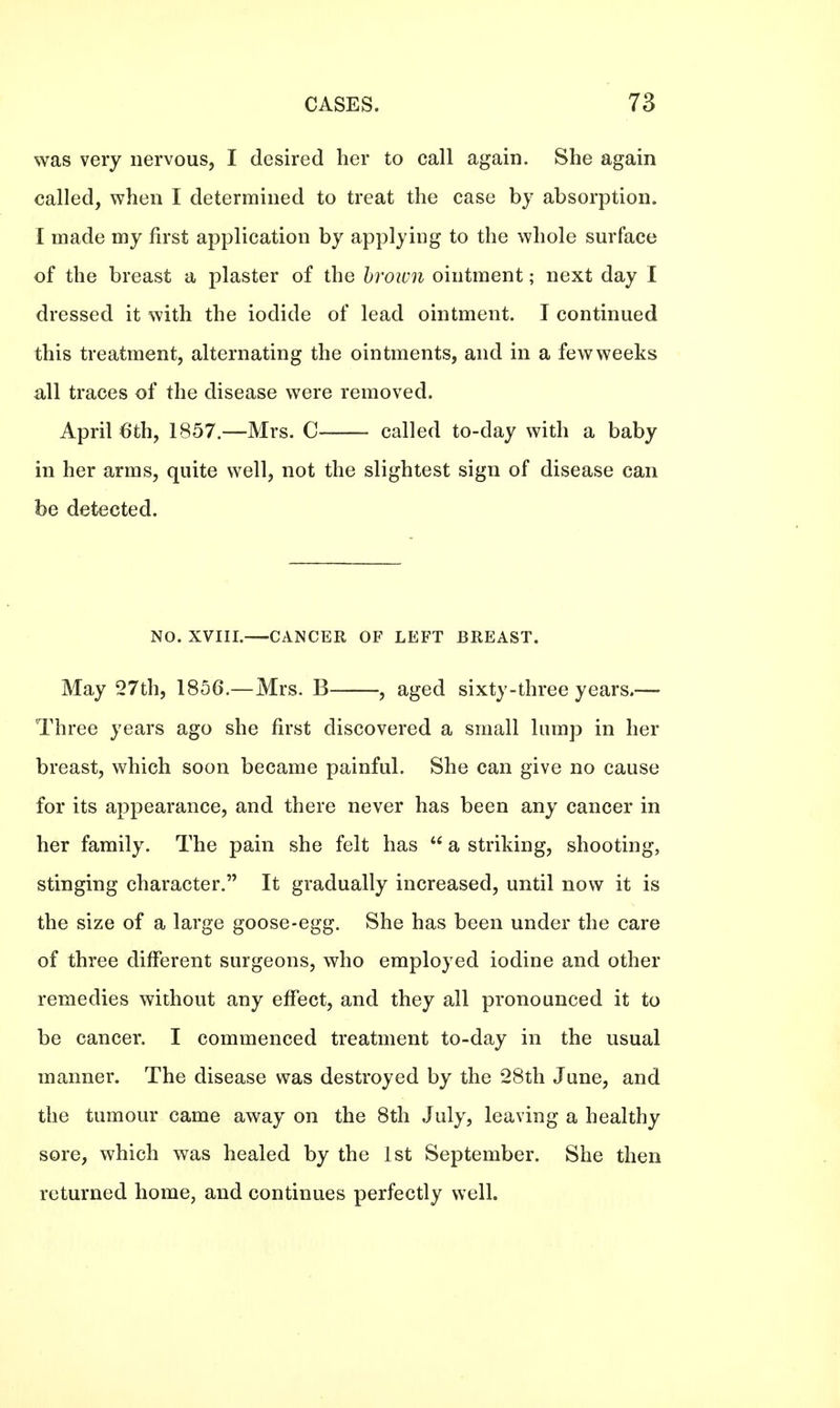 was very nervous, I desired her to call again. She again called, when I determined to treat the case by absorption. I made my first application by applying to the whole surface of the breast a plaster of the brown ointment; next day I dressed it with the iodide of lead ointment. I continued this treatment, alternating the ointments, and in a few weeks all traces of the disease were removed. April 6th, 1857.—Mrs. C called to-day with a baby in her arms, quite well, not the slightest sign of disease can be detected. NO. XVIII.—CANCER OF LEFT BREAST. May 27th, 1856.—Mrs. B , aged sixty-three years.-— Three years ago she first discovered a small lump in her breast, which soon became painful. She can give no cause for its appearance, and there never has been any cancer in her family. The pain she felt has  a striking, shooting, stinging character. It gradually increased, until now it is the size of a large goose-egg. She has been under the care of three different surgeons, who employed iodine and other remedies without any effect, and they all pronounced it to be cancer. I commenced treatment to-day in the usual manner. The disease was destroyed by the 28th June, and the tumour came away on the 8th July, leaving a healthy sore, which was healed by the 1st September. She then returned home, and continues perfectly well.