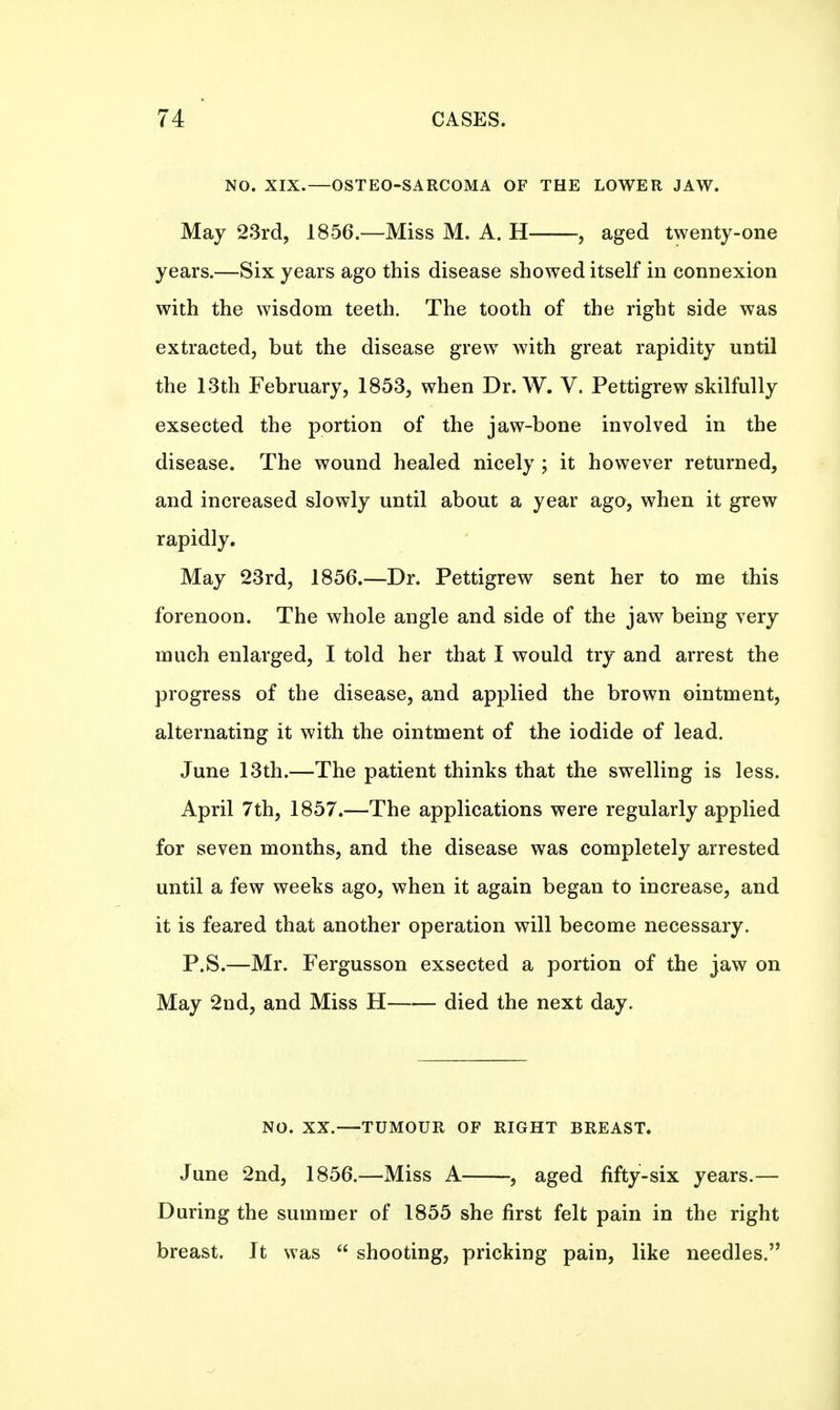 NO. XIX.—OSTEO-SARCOMA OF THE LOWER JAW. May 23rd, 1856—Miss M. A. H , aged twenty-one years.—Six years ago this disease showed itself in connexion with the wisdom teeth. The tooth of the right side was extracted, but the disease grew with great rapidity until the 13th February, 1853, when Dr. W. V. Pettigrew skilfully exsected the portion of the jaw-bone involved in the disease. The wound healed nicely ; it however returned, and increased slowly until about a year ago, when it grew rapidly. May 23rd, 1856.—Dr. Pettigrew sent her to me this forenoon. The whole angle and side of the jaw being very much enlarged, I told her that I would try and arrest the progress of the disease, and applied the brown ointment, alternating it with the ointment of the iodide of lead. June 13th.—The patient thinks that the swelling is less. April 7th, 1857.—The applications were regularly applied for seven months, and the disease was completely arrested until a few weeks ago, when it again began to increase, and it is feared that another operation will become necessary. P.S.—Mr. Fergusson exsected a portion of the jaw on May 2nd, and Miss H died the next day. NO. XX.—TUMOUR OF RIGHT BREAST. June 2nd, 1856.—Miss A , aged fifty-six years.— During the summer of 1855 she first felt pain in the right breast. It was  shooting, pricking pain, like needles.