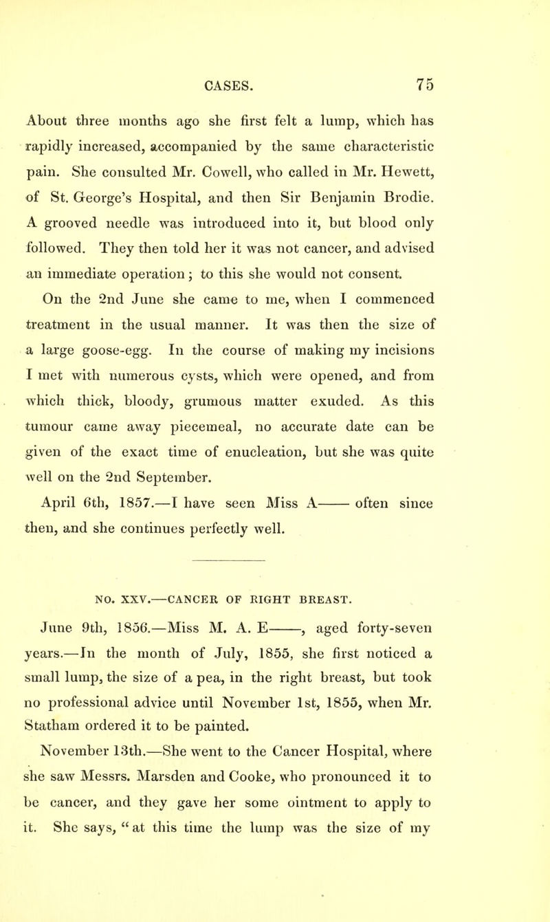 About three months ago she first felt a lump, which has rapidly increased, accompanied by the same characteristic pain. She consulted Mr. Cowell, who called in Mr. Hewett, of St. George's Hospital, and then Sir Benjamin Brodie. A grooved needle was introduced into it, but blood only followed. They then told her it was not cancer, and advised an immediate operation; to this she would not consent. On the 2nd June she came to me, when I commenced treatment in the usual manner. It was then the size of a large goose-egg. In the course of making my incisions I met with numerous cysts, which were opened, and from which thick, bloody, grumous matter exuded. As this tumour came away piecemeal, no accurate date can be given of the exact time of enucleation, but she was quite well on the 2nd September. April 6th, 1857.—I have seen Miss A often since then, and she continues perfectly well. NO. XXV.—CANCER OF RIGHT BREAST. June 9th, 1856.—Miss M. A. E , aged forty-seven years.—In the month of July, 1855, she first noticed a small lump, the size of a pea, in the right breast, but took no professional advice until November 1st, 1855, when Mr. Statham ordered it to be painted. November 13th.—She went to the Cancer Hospital, where she saw Messrs. Marsden and Cooke, who pronounced it to be cancer, and they gave her some ointment to apply to it. She says,  at this time the lump was the size of my