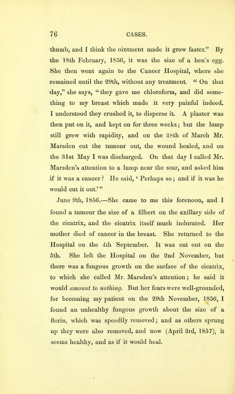 thumb, and I think the ointment made it grow faster. By the 18th February, 1856, it was the size of a hen's egg. She then went again to the Cancer Hospital, where she remained until the 29th, without any treatment. 66 On that day, she says,  they gave me chloroform, and did some- thing to my breast which made it very painful indeed. I understood they crushed it, to disperse it. A plaster was then put on it, and kept on for three weeks; but the lump still grew with rapidity, and on the 28th of March Mr. Marsden cut the tumour out, the wound healed, and on the 31st May I was discharged. On that day I called Mr. Marsden's attention to a lump near the scar, and asked him if it was a cancer? He said, 6 Perhaps so; and if it was he would cut it out.' June 9th, 1856.—She came to me this forenoon, and I found a tumour the size of a filbert on the axillary side of the cicatrix, and the cicatrix itself much indurated. Her mother died of cancer in the breast. She returned to the Hospital on the 4th September. It was cut out on the 5th. She left the Hospital on the 2nd November, but there was a fungous growth on the surface of the cicatrix, to which she called Mr. Marsden's attention; he said it would amount to nothing. But her fears were well-grounded, for becoming my patient on the 29th November, 1856, I found an unhealthy fungous growth about the size of a florin, which was speedily removed; and as others sprung up they were also removed, and now (April 3rd, 1857), it seems healthy, and as if it would heal.