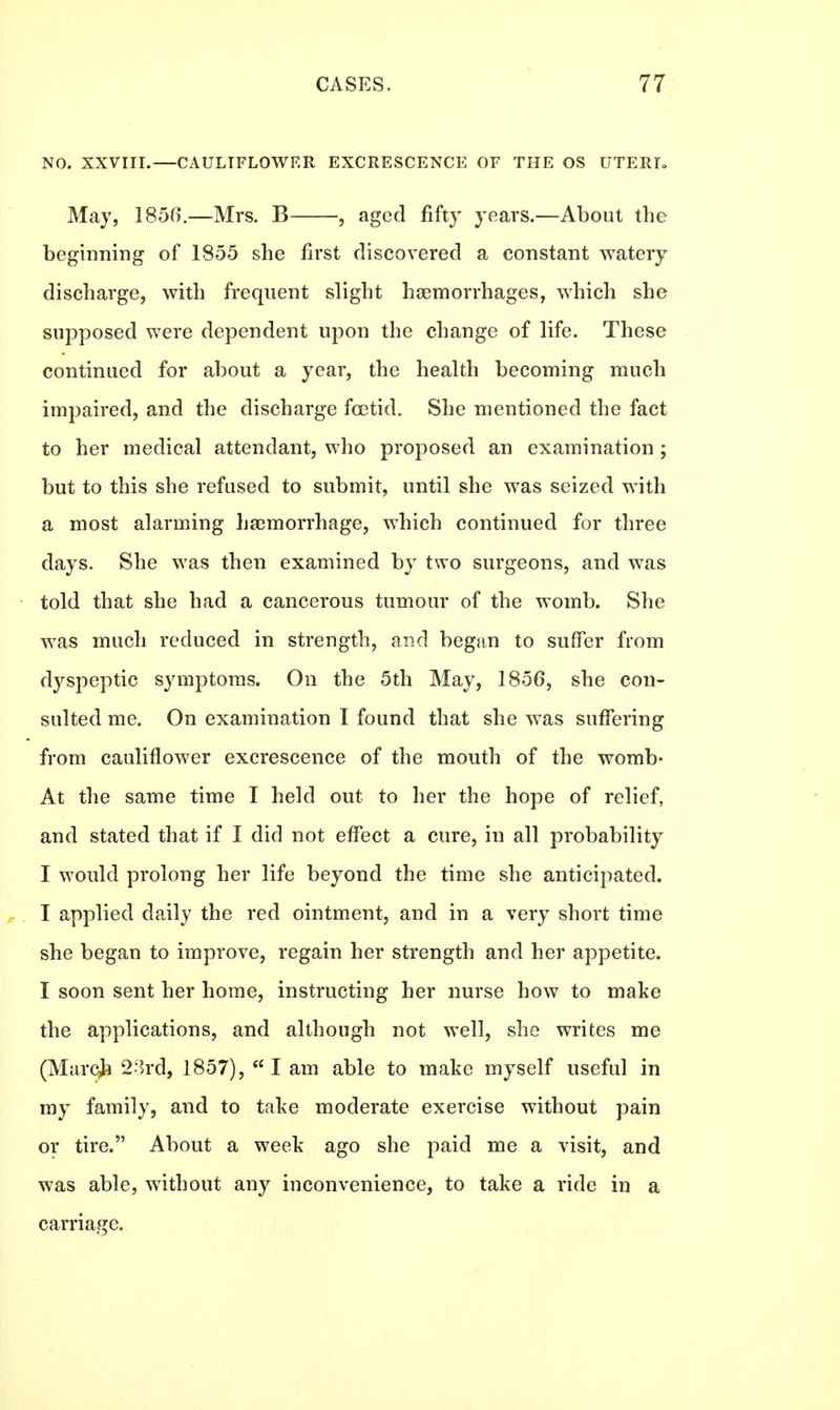 NO. XXVIII.—CAULIFLOWER EXCRESCENCE OF THE OS UTERI. May, 1856.—Mrs. B , aged fifty years.—About the beginning of 1855 she first discovered a constant watery discharge, with frequent slight haemorrhages, which she supposed were dependent upon the change of life. These continued for about a year, the health becoming much impaired, and the discharge foetid. She mentioned the fact to her medical attendant, who proposed an examination ; but to this she refused to submit, until she was seized with a most alarming haemorrhage, which continued for three days. She was then examined by two surgeons, and was told that she had a cancerous tumour of the womb. She wras much reduced in strength, and began to suffer from dyspeptic symptoms. On the 5th May, 1856, she con- sulted me. On examination I found that she was suffering from cauliflower excrescence of the mouth of the womb- At the same time I held out to her the hope of relief, and stated that if I did not effect a cure, in all probability I would prolong her life beyond the time she anticipated. I applied daily the red ointment, and in a very short time she began to improve, regain her strength and her appetite. I soon sent her home, instructing her nurse how to make the applications, and although not well, she writes me (March 23rd, 1857), I am able to make myself useful in my family, and to take moderate exercise without pain or tire. About a week ago she paid me a visit, and was able, without any inconvenience, to take a ride in a carriage.