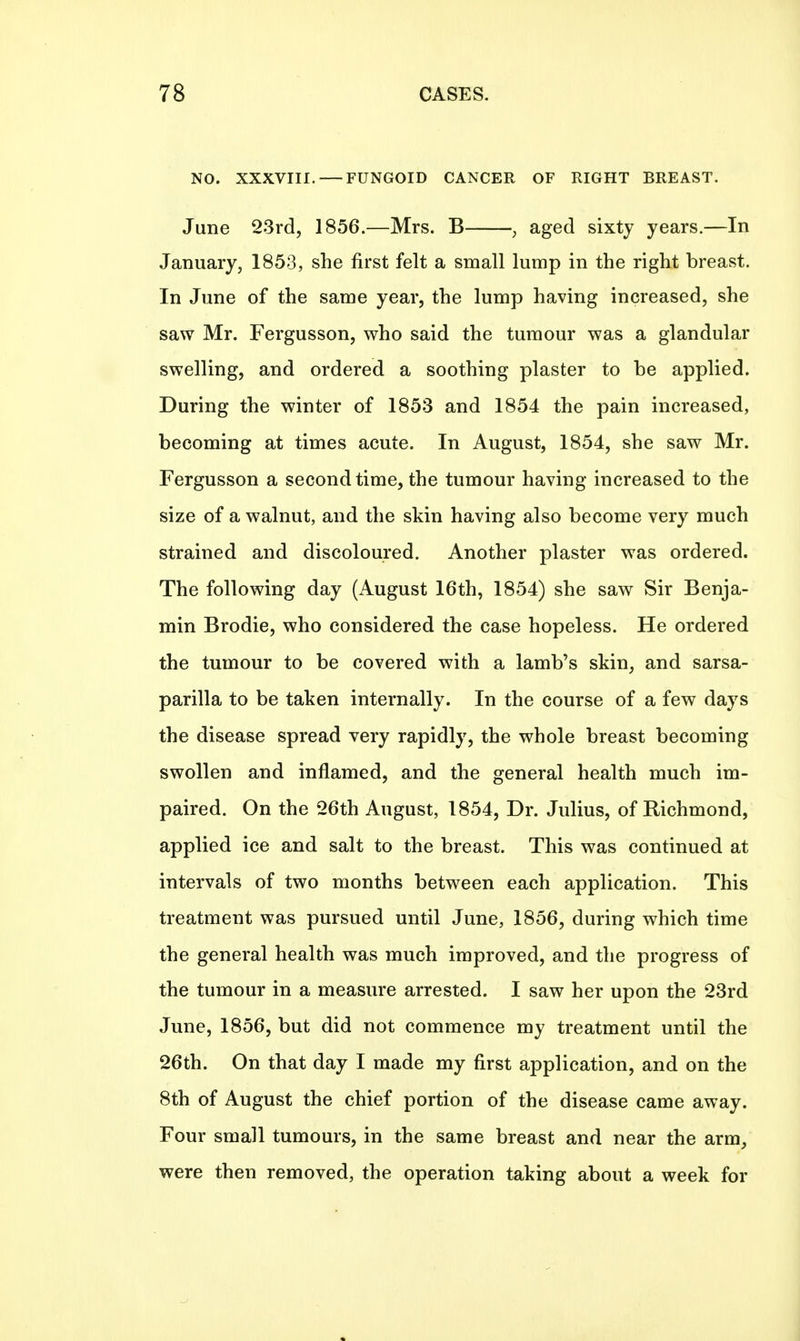 NO. XXXVIII. — FUNGOID CANCER OF RIGHT BREAST. June 23rd, 1856.—Mrs. B , aged sixty years.—In January, 1853, she first felt a small lump in the right breast. In June of the same year, the lump having increased, she saw Mr. Fergusson, who said the tumour was a glandular swelling, and ordered a soothing plaster to be applied. During the winter of 1853 and 1854 the pain increased, becoming at times acute. In August, 1854, she saw Mr. Fergusson a second time, the tumour having increased to the size of a walnut, and the skin having also become very much strained and discoloured. Another plaster was ordered. The following day (August 16th, 1854) she saw Sir Benja- min Brodie, who considered the case hopeless. He ordered the tumour to be covered with a lamb's skin, and sarsa- parilla to be taken internally. In the course of a few days the disease spread very rapidly, the whole breast becoming swollen and inflamed, and the general health much im- paired. On the 26th August, 1854, Dr. Julius, of Richmond, applied ice and salt to the breast. This was continued at intervals of two months between each application. This treatment was pursued until June, 1856, during which time the general health was much improved, and the progress of the tumour in a measure arrested. I saw her upon the 23rd June, 1856, but did not commence my treatment until the 26th. On that day I made my first application, and on the 8th of August the chief portion of the disease came away. Four small tumours, in the same breast and near the arm, were then removed, the operation taking about a week for