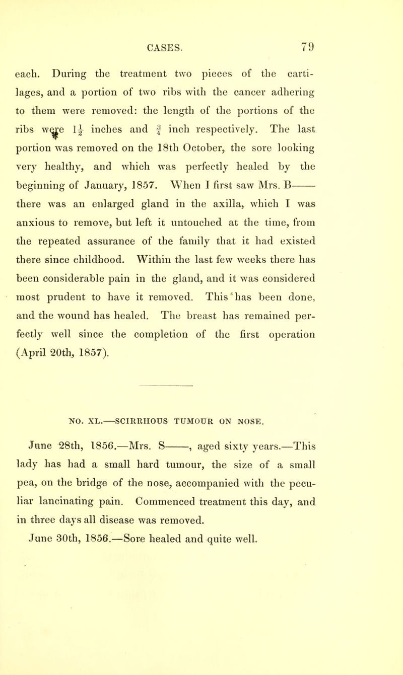 each. During the treatment two pieces of the carti- lages, and a portion of two ribs with the cancer adhering to them were removed: the length of the portions of the ribs w^e inches and f inch respectively. The last portion was removed on the 18th October, the sore looking very healthy, and which was perfectly healed by the beginning of January, 1857. When I first saw Mrs. B there was an enlarged gland in the axilla, which I was anxious to remove, but left it untouched at the time, from the repeated assurance of the family that it had existed there since childhood. Within the last few weeks there has been considerable pain in the gland, and it was considered most prudent to have it removed. This'has been done, and the wound has healed. The breast has remained per- fectly well since the completion of the first operation (April 20th; 1857). SO. XL. SCIRRHOUS TUMOUR ON NOSE. June 28th, 1856— Mrs. S , aged sixty years.—This lady has had a small hard tumour, the size of a small pea, on the bridge of the nose, accompanied with the pecu- liar lancinating pain. Commenced treatment this day, and in three days all disease was removed. June 30th, 1856.—Sore healed and quite welL