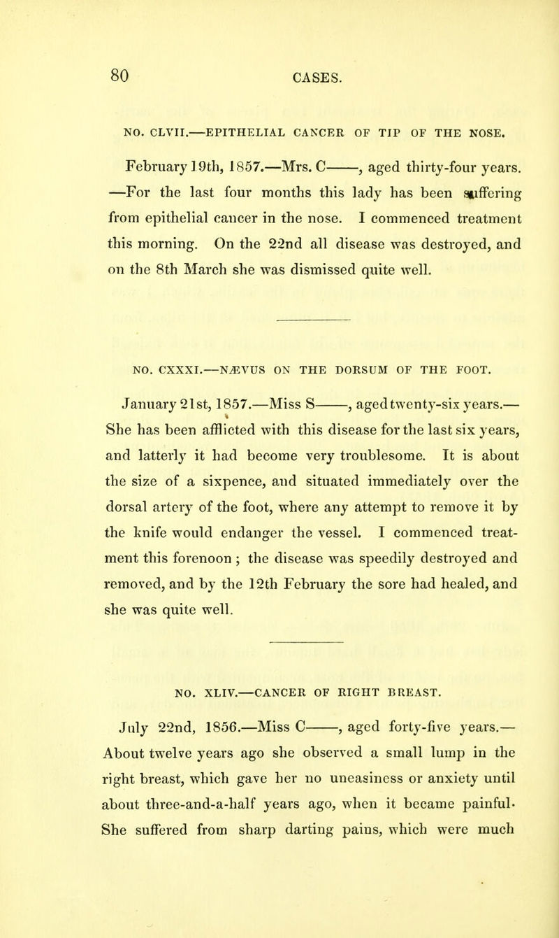 NO. CLVII. EPITHELIAL CANCER OF TIP OF THE NOSE. February 19th, 1857.—Mrs. C , aged thirty-four years. —For the last four months this lady has been stiffering from epithelial cancer in the nose. I commenced treatment this morning. On the 22nd all disease was destroyed, and on the 8th March she was dismissed quite well. NO. CXXXI.—N^VUS ON THE DORSUM OF THE FOOT. January 21st, 1857.—Miss S , aged twenty-six years.— She has been afflicted with this disease for the last six years, and latterly it had become very troublesome. It is about the size of a sixpence, and situated immediately over the dorsal artery of the foot, where any attempt to remove it by the knife would endanger the vessel. I commenced treat- ment this forenoon ; the disease was speedily destroyed and removed, and by the 12th February the sore had healed, and she was quite well. NO. XLIV.—CANCER OF RIGHT BREAST. July 22nd, 1856.—Miss C , aged forty-five years.— About twelve years ago she observed a small lump in the right breast, which gave her no uneasiness or anxiety until about three-and-a-half years ago, when it became painful- She suffered from sharp darting pains, which were much