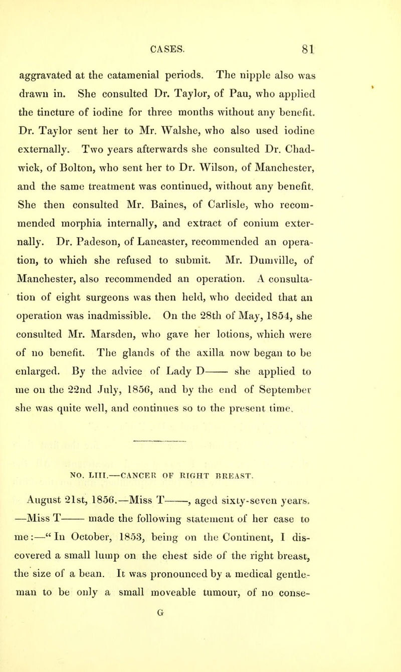 aggravated at the catamenial periods. The nipple also was drawn in. She consulted Dr. Taylor, of Pau, who applied the tincture of iodine for three months without any benefit. Dr. Taylor sent her to Mr. Walshe, who also used iodine externally. Two years afterwards she consulted Dr. Chad- wick, of Bolton, who sent her to Dr. Wilson, of Manchester, and the same treatment was continued, without any benefit. She then consulted Mr. Baines, of Carlisle, who recom- mended morphia internally, and extract of conium exter- nally. Dr. Padeson, of Lancaster, recommended an opera- tion, to which she refused to submit. Mr. Dumville, of Manchester, also recommended an operation. A consulta- tion of eight surgeons was then held, who decided that an operation was inadmissible. On the 28th of May, 1854, she consulted Mr. Marsden, who gave her lotions, which were of no benefit. The glands of the axilla now began to be enlarged. By the advice of Lady D she applied to me on the 22nd July, 1856, and by the end of September she was quite well, and continues so to the present time, NO. LIII.—CANCER OF RIGHT BREAST. August 21st, 1856.—Miss T , aged sixty-seven years. —Miss T made the following statement of her case to me:—In October, 1853, being on the Continent, I dis- covered a small lump on the chest side of the right breast, the size of a bean. It was pronounced by a medical gentle- man to be only a small moveable tumour, of no conse- G
