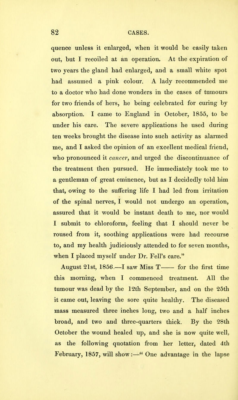 quence unless it enlarged, when it would be easily taken out, but I recoiled at an operation. At the expiration of two years the gland had enlarged, and a small white spot had assumed a pink colour. A lady recommended me to a doctor who had done wonders in the cases of tumours for two friends of hers, he being celebrated for curing by absorption. I came to England in October, 1855, to be under his care. The severe applications he used during ten weeks brought the disease into such activity as alarmed me, and I asked the opinion of an excellent medical friend, who pronounced it cancer, and urged the discontinuance of the treatment then pursued. He immediately took me to a gentleman of great eminence, but as I decidedly told him that, owing to the suffering life I had led from irritation of the spinal nerves, I would not undergo an operation, assured that it would be instant death to me, nor would I submit to chloroform, feeling that I should never be roused from it, soothing applications were had recourse to, and ray health judiciously attended to for seven months, when I placed myself under Dr. Fell's care. August 21st, 1856.—I saw Miss T for the first time this morning, when I commenced treatment. All the tumour was dead by the 12th September, and on the 25th it came out, leaving the sore quite healthy. The diseased mass measured three inches long, two and a half inches broad, and two and three-quarters thick. By the 28th October the wound healed up, and she is now quite well, as the following quotation from her letter, dated 4th February, 1857, will show:— One advantage in the lapse