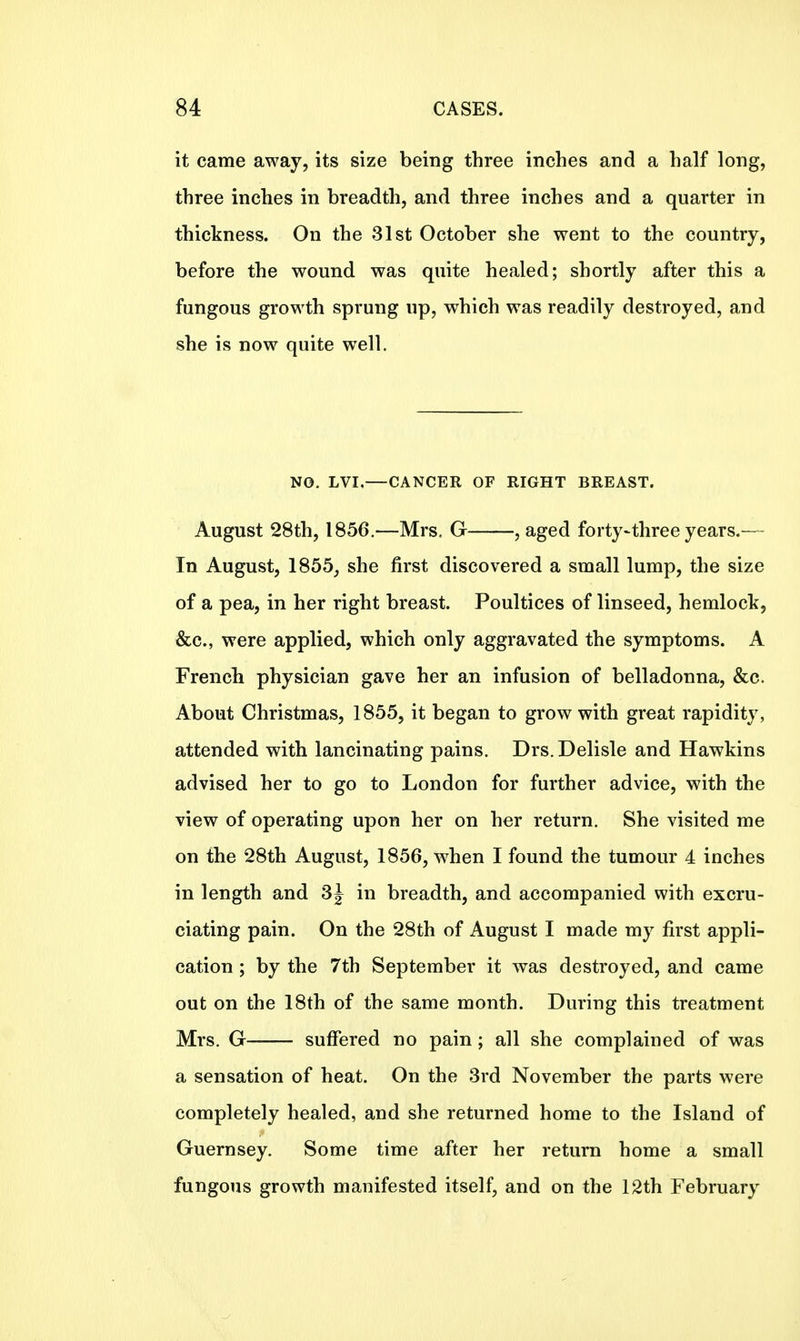 it came away, its size being three inches and a half long, three inches in breadth, and three inches and a quarter in thickness. On the 31st October she went to the country, before the wound was quite healed; shortly after this a fungous growth sprung up, which was readily destroyed, and she is now quite well. NO. LVI,—CANCER OF RIGHT BREAST. August 28th, 1856.—Mrs. G , aged forty-three years.— In August, 1855, she first discovered a small lump, the size of a pea, in her right breast. Poultices of linseed, hemlock, &c, were applied, which only aggravated the symptoms. A French physician gave her an infusion of belladonna, &c. About Christmas, 1855, it began to grow with great rapidity, attended with lancinating pains. Drs.Delisle and Hawkins advised her to go to London for further advice, with the view of operating upon her on her return. She visited me on the 28th August, 1856, when I found the tumour 4 inches in length and 3J in breadth, and accompanied with excru- ciating pain. On the 28th of August I made my first appli- cation ; by the 7th September it was destroyed, and came out on the 18th of the same month. During this treatment Mrs. G suffered no pain; all she complained of was a sensation of heat. On the 3rd November the parts were completely healed, and she returned home to the Island of Guernsey. Some time after her return home a small fungous growth manifested itself, and on the 12th February