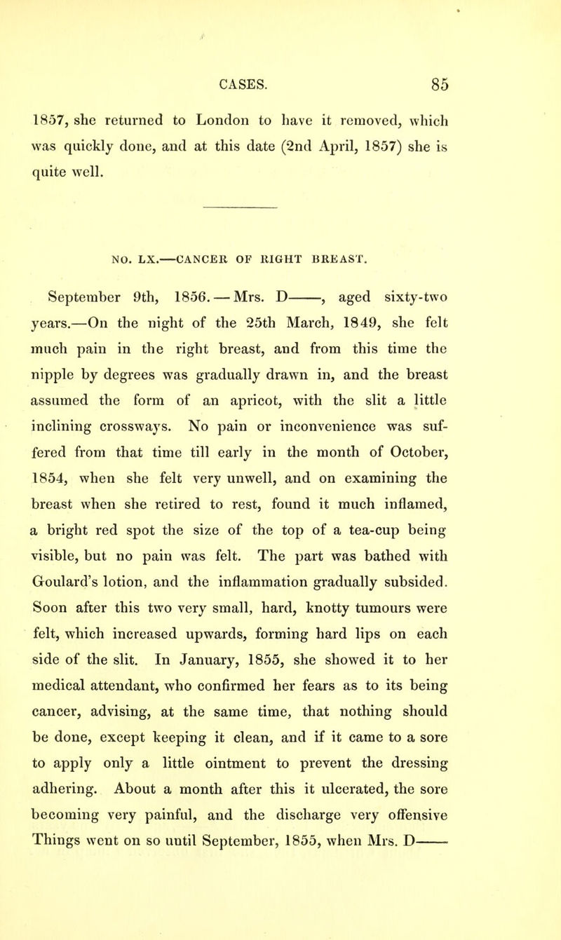 1857, she returned to London to have it removed, which was quickly done, and at this date (2nd April, 1857) she is quite well. NO. LX. CANCER OF RIGHT BREAST. September 9th, 1856. — Mrs. D , aged sixty-two years.—On the night of the 25th March, 1849, she felt much pain in the right breast, and from this time the nipple by degrees was gradually drawn in, and the breast assumed the form of an apricot, with the slit a little inclining crossways. No pain or inconvenience was suf- fered from that time till early in the month of October, 1854, when she felt very unwell, and on examining the breast when she retired to rest, found it much inflamed, a bright red spot the size of the top of a tea-cup being visible, but no pain was felt. The part was bathed with Goulard's lotion, and the inflammation gradually subsided. Soon after this two very small, hard, knotty tumours were felt, which increased upwards, forming hard lips on each side of the slit. In January, 1855, she showed it to her medical attendant, who confirmed her fears as to its being cancer, advising, at the same time, that nothing should be done, except keeping it clean, and if it came to a sore to apply only a little ointment to prevent the dressing adhering. About a month after this it ulcerated, the sore becoming very painful, and the discharge very offensive Things went on so until September, 1855, when Mrs. D