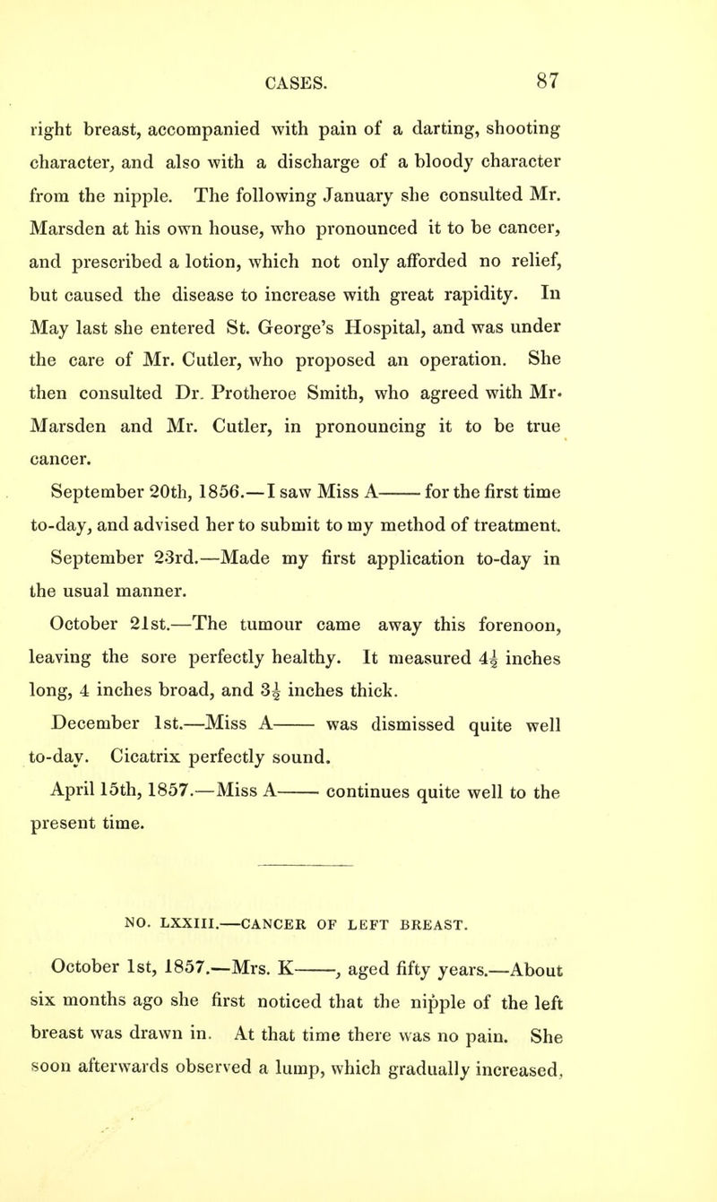 right breast, accompanied with pain of a darting, shooting character, and also with a discharge of a bloody character from the nipple. The following January she consulted Mr. Marsden at his own house, who pronounced it to be cancer, and prescribed a lotion, which not only afforded no relief, but caused the disease to increase with great rapidity. In May last she entered St. George's Hospital, and was under the care of Mr. Cutler, who proposed an operation. She then consulted Dr. Protheroe Smith, who agreed with Mr. Marsden and Mr. Cutler, in pronouncing it to be true cancer. September 20th, 1856.—I saw Miss A—— for the first time to-day, and advised her to submit to my method of treatment. September 23rd.—Made my first application to-day in the usual manner. October 21st.—The tumour came away this forenoon, leaving the sore perfectly healthy. It measured 4^ inches long, 4 inches broad, and 3^ inches thick. December 1st.—Miss A was dismissed quite well to-day. Cicatrix perfectly sound. April 15th, 1857.—Miss A continues quite well to the present time. NO. LXXIII. CANCER OF LEFT BREAST. October 1st, 1857.—Mrs. K , aged fifty years.—About six months ago she first noticed that the nipple of the left breast was drawn in. At that time there was no pain. She soon afterwards observed a lump, which gradually increased,