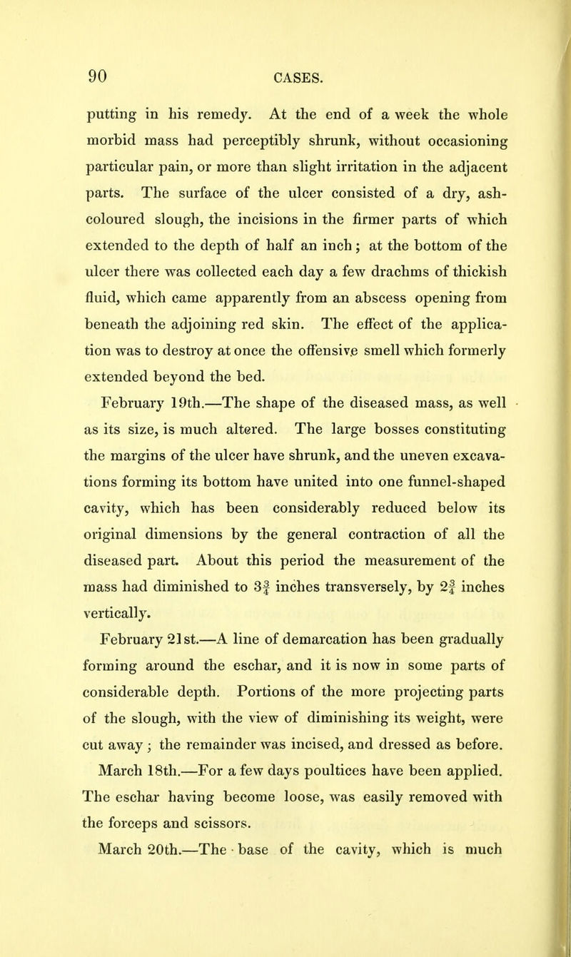putting in his remedy. At the end of a week the whole morbid mass had perceptibly shrunk, without occasioning particular pain, or more than slight irritation in the adjacent parts. The surface of the ulcer consisted of a dry, ash- coloured slough, the incisions in the firmer parts of which extended to the depth of half an inch; at the bottom of the ulcer there was collected each day a few drachms of thickish fluid, which came apparently from an abscess opening from beneath the adjoining red skin. The effect of the applica- tion was to destroy at once the offensive smell which formerly extended beyond the bed. February 19th.—The shape of the diseased mass, as well as its size, is much altered. The large bosses constituting the margins of the ulcer have shrunk, and the uneven excava- tions forming its bottom have united into one funnel-shaped cavity, which has been considerably reduced below its original dimensions by the general contraction of all the diseased part. About this period the measurement of the mass had diminished to 3f inches transversely, by 2} inches vertically. February 21st.—A line of demarcation has been gradually forming around the eschar, and it is now in some parts of considerable depth. Portions of the more projecting parts of the slough, with the view of diminishing its weight, were cut away ; the remainder was incised, and dressed as before. March 18th.—For a few days poultices have been applied. The eschar having become loose, was easily removed with the forceps and scissors. March 20th.—The • base of the cavity, which is much