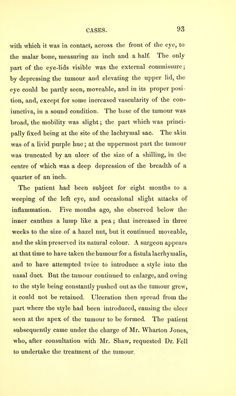 with which it was in contact, across the front of the eye, to the malar bone, measuring an inch and a half. The only part of the eye-lids visible was the external commissure; by depressing the tumour and elevating the upper lid, the eye could be partly seen, moveable, and in its proper posi- tion, and, except for some increased vascularity of the con- iunctiva, in a sound condition. The base of the tumour was broad, the mobility was slight; the part which was princi- pally fixed being at the site of the lachrymal sac. The skin was of a livid purple hue; at the uppermost part the tumour was truncated by an ulcer of the size of a shilling, in the centre of which was a deep depression of the breadth of a quarter of an inch. The patient had been subject for eight months to a weeping of the left eye, and occasional slight attacks of inflammation. Five months ago, she observed below the inner canthus a lump like a pea; that increased in three weeks to the size of a hazel nut, but it continued moveable, and the skin preserved its natural colour. A surgeon appears at that time to have taken the humour for a fistula lacrhymalis, and to have attempted twice to introduce a style into the nasal duct. But the tumour continued to enlarge, and owing to the style being constantly pushed out as the tumour grew, it could not be retained. Ulceration then spread from the part where the style had been introduced, causing the ulcer seen at the apex of the tumour to be formed. The patient subsequently came under the charge of Mr. Wharton Jones, who, after consultation with Mr. Shaw, requested Dr. Fell to undertake the treatment of the tumour.