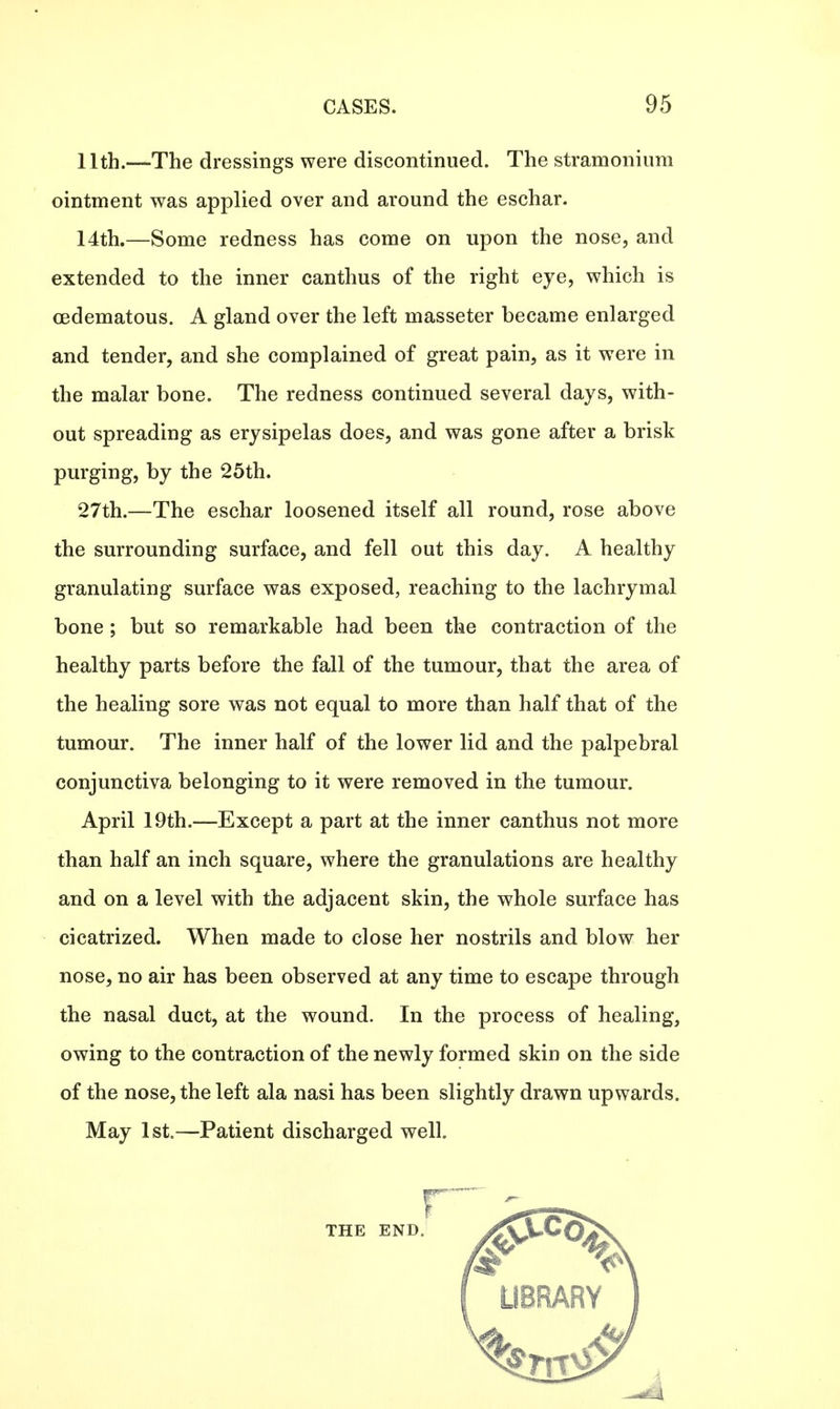 11th.—The dressings were discontinued. The stramonium ointment was applied over and around the eschar. 14th.—Some redness has come on upon the nose, and extended to the inner canthus of the right eye, which is oedematous. A gland over the left masseter became enlarged and tender, and she complained of great pain, as it were in the malar bone. The redness continued several days, with- out spreading as erysipelas does, and was gone after a brisk purging, by the 25th. 27th.—The eschar loosened itself all round, rose above the surrounding surface, and fell out this day. A healthy granulating surface was exposed, reaching to the lachrymal bone; but so remarkable had been the contraction of the healthy parts before the fall of the tumour, that the area of the healing sore was not equal to more than half that of the tumour. The inner half of the lower lid and the palpebral conjunctiva belonging to it were removed in the tumour. April 19th.—Except a part at the inner canthus not more than half an inch square, where the granulations are healthy and on a level with the adjacent skin, the whole surface has cicatrized. When made to close her nostrils and blow her nose, no air has been observed at any time to escape through the nasal duct, at the wound. In the process of healing, owing to the contraction of the newly formed skin on the side of the nose, the left ala nasi has been slightly drawn upwards. May 1st.—Patient discharged well. r THE END.