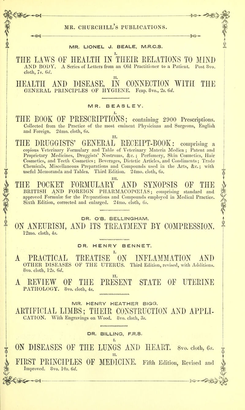 MR. LIONEL J. BEALE, M.R.C.S. THE LAWS OF HEALTH IN THEIR RELATIONS TO MIND AND BODY. A Series of Letters from an Old Practitioner to a Patient. Post 8vo. cloth, 7s. 6d. HEALTH AND DISEASE, IN CONNECTION WITH THE GENERAL PRINCIPLES OF HYGIENE. Fcap. 8vo., 2s. 6d. MR. BEASLEY. THE BOOK OE PRESCRIPTIONS; containing 2900 Prescriptions. Collected from the Practice of the most eminent Physicians and Surgeons, English and Foreign. 24mo. cloth, 6s. THE DRUGGISTS' GENERAL RECEIPT-BOOK: comprising a copious Veterinary Formulary and Table of Veterinary Materia Medica ; Patent and Proprietary Medicines, Druggists' Nostrums, &c. ; Perfumery, Skin Cosmetics, Hair Cosmetics, and Teeth Cosmetics; Beverages, Dietetic Articles, and Condiments; Trade Chemicals, Miscellaneous Preparations and Compounds used in the Arts, &c.; with useful Memoranda and Tables. Third Edition. 24mo. cloth, 6s. in. THE POCKET EORMULARY AND SYNOPSIS OF THE BRITISH AND FOREIGN PHARMACOPCEIAS; comprising standard and approved Formulae for the Preparations and Compounds employed in Medical Practice. Sixth Edition, corrected and enlarged. 24mo. cloth, 6s. DR. O'B. BELLING HAM. ON ANEURISM, AND ITS TREATMENT BY COMPRESSION. 12mo. cloth, 4s. DR. HENRY BENNET. A PRACTICAL TREATISE \)N INFLAMMATION AND OTHER DISEASES OF THE UTERUS. Third Edition, revised, with Additions. 8vo, cloth, 12s. 6d. A REVIEW OF THE PRESENT STATE OF UTERINE PATHOLOGY. 8vo. cloth, 4s. MR. HENRY HEATHER BIGG. ARTIFICIAL LIMBS; THEIR CONSTRUCTION AND APPLI- DR. BILLING, F.R.S. ON DISEASES OF THE LUNGS AND HEART. Svo. doth, 6s. FIRST PRINCIPLES OF MEDICINE. Fifth Edition', Revised and I Improved, 8vo. 10s. 6d. fj S^-w^^g