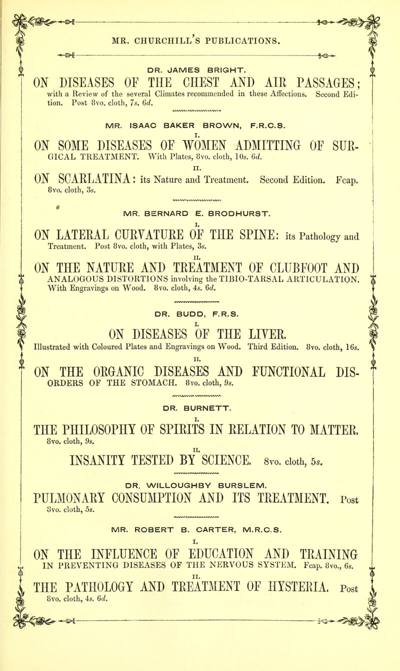 ■5- DR. JAMES BRIGHT. ON DISEASES OF THE CHEST AND AIR PASSAGES; with a Review of the several Climates recommended in these Affections. Second Edi- tion. Post 8vo. cloth, 7s. 6d. MR. ISAAC BAKER BROWN, F.R.C.S. ON SOME DISEASES OF WOMEN ADMITTING OF SUE- GICAL TREATMENT. With Plates, 8vo. cloth, 10s. 6d. ii. ON SCARLATINA: its Nature and Treatment. Second Edition. Fcap. 8vo. cloth, 3s. MR. BERNARD E. BRODHURST. ON LATERAL CURVATURE OF THE SPINE: its Pathology and Treatment. Post 8vo. cloth, with Plates, 3s. ON THE NATURE AND TREATMENT OF CLUBFOOT AND ANALOGOUS DISTORTIONS involving the TIBIO-TARSAL ARTICULATION. With Engravings on Wood. 8vo. cloth, 4s. 6d. DR. BUDD, F.R.S. ON DISEASES OF THE LITER. Illustrated with Coloured Plates and Engravings on Wood. Third Edition. 8vo. cloth, 16s. ii. ON THE ORGANIC DISEASES AND FUNCTIONAL Dis- orders OF THE STOMACH. 8vo. cloth, 9s. DR. BURNETT. THE PHILOSOPHY OF SPIRITS IN RELATION TO MATTER. 8vo. cloth, 9s. INSANITY TESTED BY SCIENCE. 8ro. cloth, 5*. DR. WILLOUGHBY BURSLEM. PULMONARY CONSUMPTION AND ITS TREATMENT. Post ovo. cloth, 5s. MR. ROBERT B. CARTER, M.R.C.S. I. ON THE INFLUENCE OF EDUCATION AND TRAINING IN PREVENTING DISEASES OF THE NERVOUS SYSTEM. Fcap. 8vo, 6s. THE PATHOLOGY AND TREATMENT OF HYSTERIA. Post o. cloth, 4s. 6d.