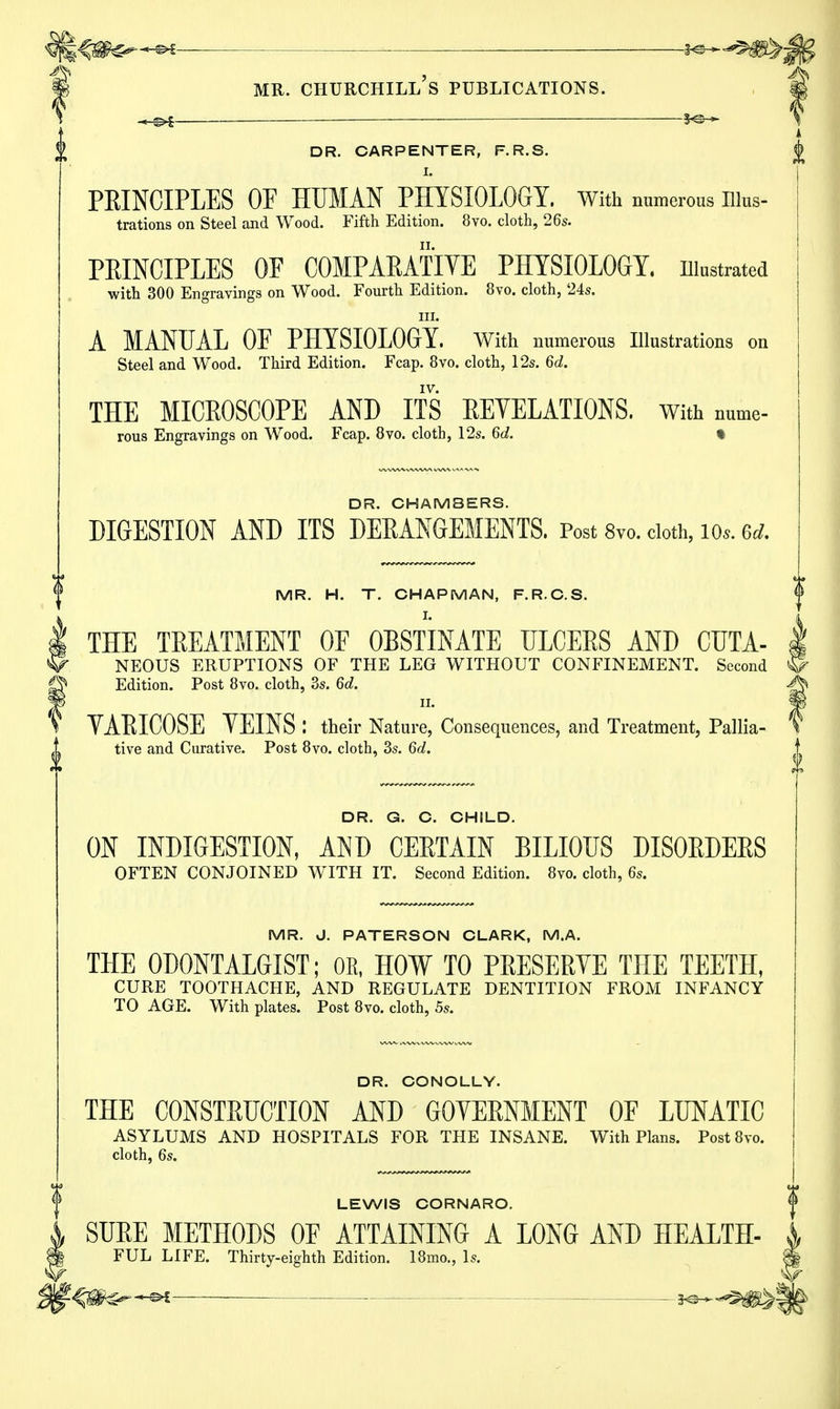 — DR. CARPENTER, F.R.S. I. PEINCIPLES OF HUMAN PHYSIOLOGY. With numerous illus- trations on Steel and Wood. Fifth Edition. 8vo. cloth, 26s. PEINCIPLES OF COMPARATIVE PHYSIOLOGY. Illustrated with 300 Engravings on Wood. Fourth Edition. 8vo. cloth, 24s. in. A MANUAL OF PHYSIOLOGY. With numerous Illustrations on Steel and Wood. Third Edition. Fcap. 8vo. cloth, 12s. 6d. THE MICROSCOPE AND ITS REVELATIONS. With nume- rous Engravings on Wood. Fcap. 8vo. cloth, 12s. 6d. ft DR. CHAMBERS. DIGESTION AND ITS DERANGEMENTS. Post 8vo. cloth, 10*. 6d. MR. H. T. CHAPMAN, F.R.C.S. THE TREATMENT OF OBSTINATE ULCEES AND CUTA- NEOUS ERUPTIONS OF THE LEG WITHOUT CONFINEMENT. Second Q Edition. Post 8vo. cloth, 3s. 6d. VARICOSE YEINS I their Nature, Consequences, and Treatment, Pallia- tive and Curative. Post 8vo. cloth, 3s. 6d. DR. G. C. CHILD. ON INDIGESTION, AND CERTAIN BILIOUS DISORDERS OFTEN CONJOINED WITH IT. Second Edition. 8vo. cloth, 6s. MR. J. PATERSON CLARK, M.A. THE 0D0NTALGIST; OR, HOW TO PRESERVE THE TEETH, CURE TOOTHACHE, AND REGULATE DENTITION FROM INFANCY TO AGE. With plates. Post 8vo. cloth, 5s. DR. CONOLLY. THE CONSTRUCTION AND GOVERNMENT OF LUNATIC ASYLUMS AND HOSPITALS FOR THE INSANE. With Plans. Post8vo. cloth, 6s. LEWIS CORNARO. « SURE METHODS OF ATTAINING A LONG AND HEALTH- J FUL LIFE. Thirty-eighth Edition. 18mo., Is. f